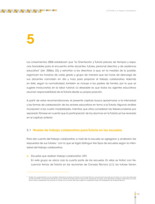 99 
La Tutoría y el trabajo colaborativo 
5 
Los Lineamientos 2006 establecen que “la Orientación y Tutoría precisa de tiempos y espa-cios 
favorables para el encuentro entre docentes, tutores, personal directivo y de asistencia 
educativa” (SEP, 2006a; 23) y exhortan a los directivos a que, en la medida de lo posible, 
organicen los horarios de cada grado y grupo de manera que las horas de descarga de 
sus docentes coincidan en día y hora para propiciar el trabajo colaborativo. Además 
en éste, según la normatividad, también se incluye a los padres de familia, por lo que se 
sugiere involucrarlos en la labor tutorial. Lo deseable es que todos los agentes educativos 
asuman responsabilidad de la Tutoría desde su propia posición. 
A partir de estas recomendaciones, el presente capítulo busca aproximarse a la intensidad 
y las formas de colaboración de los actores educativos en torno a la Tutoría. Algunos análisis 
incorporan a las cuatro modalidades, mientras que otros consideran las telesecundarias por 
separado. Tómese en cuenta que la participación de los alumnos en la Tutoría ya fue revisada 
en el capítulo anterior. 
5.1 Niveles de trabajo colaborativo para Tutoría en las escuelas 
Para dar cuenta del trabajo colaborativo a nivel de la escuela se agregaron y analizaron las 
respuestas de sus tutores,1 con lo que se logró distinguir tres tipos de escuelas según la inten-sidad 
del trabajo colaborativo: 
a. Escuelas que realizan trabajo colaborativo: 23% 
En este grupo se ubica casi la cuarta parte de las escuelas. En ellas se tratan con fre-cuencia 
temas de Tutoría en las reuniones de Consejo Técnico (CT); los tutores tienen 
1 Análisis de conglomerados con las variables: tratamiento de temas de Tutoría en el Consejo Técnico; comunicación frecuente de los tutores con otros docentes para 
asuntos de Tutoría; comunicación frecuente con los padres de familia para los mismos fines; percepción de apoyo de los directores al trabajo colaborativo por parte 
de los tutores; colaboración de docentes no tutores con los tutores. Para este análisis se consideraron todas las modalidades. Ver el Reporte Técnico. 
 