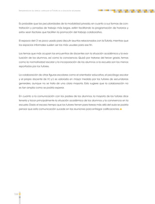 104 
Implementación del espacio curricular de Tutoría en la educación secundaria 
Es probable que las peculiaridades de la modalidad privada, en cuanto a sus formas de con-tratación 
y jornadas de trabajo más largas, estén facilitando la programación de horarios y 
estos sean factores que faciliten la promoción del trabajo colaborativo. 
El espacio del CT es poco usado para discutir asuntos relacionados con la Tutoría, mientras que 
los espacios informales suelen ser los más usuales para ese fin. 
Los temas que más ocupan los encuentros de docentes son la situación académica y la eva-luación 
de los alumnos, así como la convivencia. Quizá por tratarse del tercer grado, temas 
como la normatividad escolar y la incorporación de los alumnos a la escuela son los menos 
reportados por los tutores. 
La colaboración de otras figuras escolares como el orientador educativo, el psicólogo escolar 
y el propio docente de FC y E es valorada en mayor medida por los tutores de secundarias 
generales, aunque no se trata de una clara mayoría. Esto sugiere que la colaboración no 
es tan amplia como se podría esperar. 
En cuanto a la comunicación con los padres de los alumnos, la mayoría de los tutores dice 
tenerla y tocar principalmente la situación académica de los alumnos y la convivencia en la 
escuela. Dado el escaso tiempo que los tutores tienen para tareas más allá del aula se podría 
pensar que esta comunicación sucede en las reuniones para entregar calificaciones. 
 