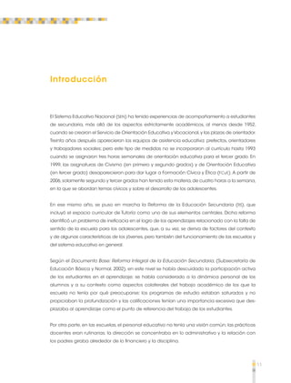 11 
Introducción 
El Sistema Educativo Nacional (SEN) ha tenido experiencias de acompañamiento a estudiantes 
de secundaria, más allá de los aspectos estrictamente académicos, al menos desde 1952, 
cuando se crearon el Servicio de Orientación Educativa y Vocacional, y las plazas de orientador. 
Treinta años después aparecieron los equipos de asistencia educativa: prefectos, orientadores 
y trabajadores sociales; pero este tipo de medidas no se incorporaron al currículo hasta 1993 
cuando se asignaron tres horas semanales de orientación educativa para el tercer grado. En 
1999, las asignaturas de Civismo (en primero y segundo grados) y de Orientación Educativa 
(en tercer grado) desaparecieron para dar lugar a Formación Cívica y Ética (FCyE). A partir de 
2006, solamente segundo y tercer grados han tenido esta materia, de cuatro horas a la semana, 
en la que se abordan temas cívicos y sobre el desarrollo de los adolescentes. 
En ese mismo año, se puso en marcha la Reforma de la Educación Secundaria (RS), que 
incluyó el espacio curricular de Tutoría como uno de sus elementos centrales. Dicha reforma 
identificó un problema de ineficacia en el logro de los aprendizajes relacionado con la falta de 
sentido de la escuela para los adolescentes, que, a su vez, se deriva de factores del contexto 
y de algunas características de los jóvenes, pero también del funcionamiento de las escuelas y 
del sistema educativo en general. 
Según el Documento Base: Reforma Integral de la Educación Secundaria, (Subsecretaría de 
Educación Básica y Normal, 2002), en este nivel se había descuidado la participación activa 
de los estudiantes en el aprendizaje; se había considerado a la dinámica personal de los 
alumnos y a su contexto como aspectos colaterales del trabajo académico de los que la 
escuela no tenía por qué preocuparse; los programas de estudio estaban saturados y no 
propiciaban la profundización y las calificaciones tenían una importancia excesiva que des-plazaba 
al aprendizaje como el punto de referencia del trabajo de los estudiantes. 
Por otra parte, en las escuelas, el personal educativo no tenía una visión común; las prácticas 
docentes eran rutinarias; la dirección se concentraba en lo administrativo y la relación con 
los padres giraba alrededor de lo financiero y la disciplina. 
 
