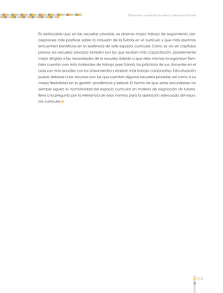 119 
Evaluación y valoración del espacio curricular de Tutoría 
Es destacable que, en las escuelas privadas, se observe mayor trabajo de seguimiento, per-cepciones 
más positivas sobre la inclusión de la Tutoría en el currículo y que más alumnos 
encuentren beneficios en la existencia de este espacio curricular. Como se vio en capítulos 
previos, las escuelas privadas también son las que reciben más capacitación, posiblemente 
mejor dirigida a las necesidades de la escuela, debido a que ellas mismas la organizan. Tam-bién 
cuentan con más materiales de trabajo para Tutoría, las prácticas de sus docentes en el 
aula son más acordes con los Lineamientos y realizan más trabajo colaborativo. Esta situación 
puede deberse a los recursos con los que cuentan algunas escuelas privadas, así como a su 
mayor flexibilidad en la gestión académica y laboral. El hecho de que estas secundarias no 
siempre siguen la normatividad del espacio curricular en materia de asignación de tutores, 
lleva a la pregunta por la relevancia de esas normas para la operación adecuada del espa-cio 
curricular. 
 