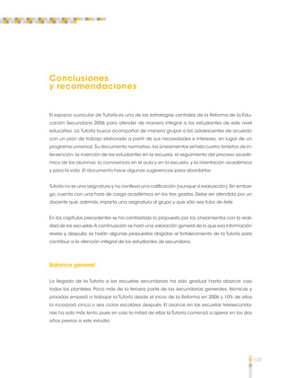 123 
Conclusiones 
y recomendaciones 
El espacio curricular de Tutoría es una de las estrategias centrales de la Reforma de la Edu-cación 
Secundaria 2006 para atender de manera integral a los estudiantes de este nivel 
educativo. La Tutoría busca acompañar de manera grupal a los adolescentes de acuerdo 
con un plan de trabajo elaborado a partir de sus necesidades e intereses, en lugar de un 
programa universal. Su documento normativo, los Lineamientos señala cuatro ámbitos de in-tervención: 
la inserción de los estudiantes en la escuela; el seguimiento del proceso acadé-mico 
de los alumnos; la convivencia en el aula y en la escuela, y la orientación académica 
y para la vida. El documento hace algunas sugerencias para abordarlos. 
Tutoría no es una asignatura y no conlleva una calificación (aunque sí evaluación). Sin embar-go, 
cuenta con una hora de carga académica en los tres grados. Debe ser atendida por un 
docente que, además, imparta una asignatura al grupo y que sólo sea tutor de éste. 
En los capítulos precedentes se ha contrastado lo propuesto por los Lineamientos con la reali-dad 
de las escuelas. A continuación se hará una valoración general de lo que esa información 
revela y, después, se harán algunas propuestas dirigidas al fortalecimiento de la Tutoría para 
contribuir a la atención integral de los estudiantes de secundaria. 
Balance general 
La llegada de la Tutoría a las escuelas secundarias ha sido gradual hasta abarcar casi 
todos los planteles. Poco más de la tercera parte de las secundarias generales, técnicas y 
privadas empezó a trabajar la Tutoría desde el inicio de la Reforma en 2006 y 10% de ellas 
la incorporó cinco o seis ciclos escolares después. El avance en las escuelas telesecunda-rias 
ha sido más lento, pues en casi la mitad de ellas la Tutoría comenzó a operar en los dos 
años previos a este estudio. 
 