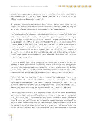 124 
Implementación del espacio curricular de Tutoría en la educación secundaria 
La cobertura alcanzada por el espacio curricular es casi total al interior de las escuelas gene-rales, 
técnicas y privadas pues 94% de ellas cuenta con Tutoría para todos sus grupos. Sólo en 
73% de las telesecundarias se ha logrado esto. 
En todas las modalidades hay indicios de que, a pesar de que los grupos tengan un tutor 
asignado, las sesiones de Tutoría se cancelan con relativa facilidad, lo que lleva a la pregunta 
sobre la importancia que se otorga a este espacio curricular en los planteles. 
Para asignar tutores a los grupos, las escuelas cumplen, en diferente medida, con los dos crite-rios 
establecidos por los lineamientos: ser tutor de sólo un grupo e impartir a éste una asigna-tura. 
La mayoría de las escuelas (75%) tiende a cumplir con los dos criterios en la mayoría de 
sus grupos pero sólo en 37% el apego es total. Las decisiones de las escuelas sobre este tema 
parecen depender esencialmente de la disponibilidad de horas de descarga. Esta conclusión 
se refuerza cuando se constata la participación relativamente mayoritaria de docentes cuyas 
asignaturas tuvieron una carga horaria menor a partir de la Reforma, así como la presencia 
de orientadores educativos (personal con horas no propiamente de descarga pero indepen-dientes 
de los horarios de las asignaturas) que, a veces, dan Tutoría a más de un grupo sin 
impartirles alguna asignatura. 
A veces, la decisión sobre cómo aprovechar los recursos para la Tutoría se toma a nivel 
estatal y no a nivel de escuela. En todo caso, los criterios pedagógicos para la designación 
de tutores sólo pueden entrar en juego después de los criterios administrativos. No obstante, 
las escuelas privadas tienden a desviarse de la norma, probablemente por la presencia de 
responsables de grupo o grado y de personal educativo que no trabaja frente a grupo. 
La importancia de la relación entre la Tutoría y la asesoría de grupo merece la atención de 
las autoridades educativas. La información disponible hace pensar que la mayoría de los 
tutores puede estar realizando algunas tareas propias de los asesores de grupo. Es probable 
que la relación entre las dos funciones se configure conforme a las dos modalidades básicas 
identificadas: los tutores son también asesores o existen las dos figuras por separado. 
La capacitación es un aspecto de la implementación de la Tutoría en el que la situación en-contrada 
dista mucho de lo deseable, no sólo por lo relativamente poco que se ha avanzado 
hasta el momento sino por las razones que parecen estar limitando el avance. Sólo seis de 
cada 10 tutores han participado en una capacitación oficial. Las escuelas privadas están en 
mejor situación, probablemente porque sus tutores refieren como capacitación oficial la ges-tionada 
por sus directivos, que no necesariamente es comparable a la impartida por las auto-ridades 
educativas. La oferta de cursos ha menguado con el tiempo, mientras se mantienen 
 