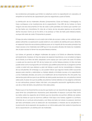 125 
Conclusiones y recomendaciones 
las condiciones principales que limitan la cobertura como: la capacitación en cascada y el 
empalme en las fechas de capacitación para las asignaturas y para la Tutoría. 
La distribución de los materiales oficiales (Lineamientos, Guías de Trabajo y Antologías) no 
hace contrapeso a las insuficiencias de la capacitación. Casi 40% de los tutores no tiene 
ninguno de esos documentos. En tres de cada cuatro planteles, los tutores que cuentan con 
los tres textos son minoritarios. En más de un tercio de las escuelas apenas se encuentran 
dichos recursos. Como ya se ha dicho, sí se produjo un libro de texto para telesecundaria, 
aunque sólo siete de cada 10 docentes lo poseen. 
El tiraje de estos materiales no es la razón de la falta de acceso a ellos, se han editado ejem-plares 
suficientes. La explicación puede residir en una cadena de distribución poco eficiente, 
en especial, hacia las secundarias públicas pues, en la mayoría de las escuelas privadas hay 
mejor acceso a los materiales de la SEP que en las escuelas oficiales. De todas las modalida-des, 
el peor acceso lo tienen las escuelas telesecundarias. 
Los tutores, en general, se allegan materiales de apoyo a la Tutoría en diferentes formatos, 
principalmente, impresos. Un tipo de apoyo de especial importancia, si se considera la lógica 
de la Tutoría, es el libro de texto, adoptado como apoyo por casi cuatro de cada 10 tutores 
y usado por los alumnos del 14% de los tutores (sin contar telesecundaria). Un libro de texto 
puede verse como incongruente con la Tutoría, que prefiere prescindir de un programa central 
y pide a cada tutor que elabore su plan de trabajo a partir de las necesidades e intereses 
de sus estudiantes. Sin embargo, su uso puede indicar que algunos tutores están buscando 
apoyos para orientar y sistematizar su trabajo debido al limitado acceso a la capacitación 
y a los materiales oficiales, así como a la indefinición de los lineamientos. Por otra parte, hay 
elementos para afirmar que el uso del libro de texto puede asociarse con una práctica tutorial 
adecuada. A pesar de que los perfiles de práctica tutorial referidos en las páginas anteriores 
no son exhaustivos, parece haber, más bien, una pequeña asociación significativa entre el 
uso de un libro de texto y las prácticas más adecuadas. 
Parece que en los lineamientos se asume que basta con ser docente de alguna asignatura 
para tener las competencias necesarias para desarrollar el espacio curricular. Pero, tanto 
los datos sobre los aspectos de la Tutoría que los docentes encuentran difíciles de realizar, 
como las tareas en que los alumnos califican más bajo a los tutores, sugieren lo contrario. 
Viniendo de un currículo estructurado y con libros de texto, los tutores no parecen dominar 
del todo actividades como la detección de necesidades e intereses de los estudiantes ni 
la promoción de la expresión de aquellos en un clima adecuado. Esto realza la importancia 
de la capacitación y la distribución de materiales. 
 