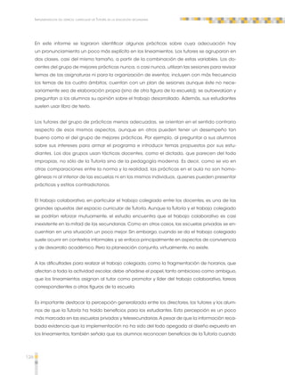 126 
Implementación del espacio curricular de Tutoría en la educación secundaria 
En este informe se lograron identificar algunas prácticas sobre cuya adecuación hay 
un pronunciamiento un poco más explícito en los lineamientos. Los tutores se agruparon en 
dos clases, casi del mismo tamaño, a partir de la combinación de estas variables. Los do-centes 
del grupo de mejores prácticas nunca, o casi nunca, utilizan las sesiones para revisar 
temas de las asignaturas ni para la organización de eventos; incluyen con más frecuencia 
los temas de los cuatro ámbitos; cuentan con un plan de sesiones aunque éste no nece-sariamente 
sea de elaboración propia (sino de otra figura de la escuela); se autoevalúan y 
preguntan a los alumnos su opinión sobre el trabajo desarrollado. Además, sus estudiantes 
suelen usar libro de texto. 
Los tutores del grupo de prácticas menos adecuadas, se orientan en el sentido contrario 
respecto de esos mismos aspectos, aunque en otros pueden tener un desempeño tan 
bueno como el del grupo de mejores prácticas. Por ejemplo, al preguntar a sus alumnos 
sobre sus intereses para armar el programa e introducir temas propuestos por sus estu-diantes. 
Los dos grupos usan tácticas docentes, como el dictado, que parecen del todo 
impropias, no sólo de la Tutoría sino de la pedagogía moderna. Es decir, como se vio en 
otras comparaciones entre la norma y la realidad, las prácticas en el aula no son homo-géneas 
ni al interior de las escuelas ni en los mismos individuos, quienes pueden presentar 
prácticas y estilos contradictorios. 
El trabajo colaborativo, en particular el trabajo colegiado entre los docentes, es una de las 
grandes apuestas del espacio curricular de Tutoría. Aunque la Tutoría y el trabajo colegiado 
se podrían reforzar mutuamente, el estudio encuentra que el trabajo colaborativo es casi 
inexistente en la mitad de las secundarias. Como en otros casos, las escuelas privadas se en-cuentran 
en una situación un poco mejor. Sin embargo, cuando se da el trabajo colegiado 
suele ocurrir en contextos informales y se enfoca principalmente en aspectos de convivencia 
y de desarrollo académico. Pero la planeación conjunta, virtualmente, no existe. 
A las dificultades para realizar el trabajo colegiado, como la fragmentación de horarios, que 
afectan a toda la actividad escolar, debe añadirse el papel, tanto ambicioso como ambiguo, 
que los lineamientos asignan al tutor como promotor y líder del trabajo colaborativo, tareas 
correspondientes a otras figuras de la escuela. 
Es importante destacar la percepción generalizada entre los directores, los tutores y los alum-nos 
de que la Tutoría ha traído beneficios para los estudiantes. Esta percepción es un poco 
más marcada en las escuelas privadas y telesecundarias. A pesar de que la información reca-bada 
evidencia que la implementación no ha sido del todo apegada al diseño expuesto en 
los lineamientos, también señala que los alumnos reconocen beneficios de la Tutoría cuando 
 