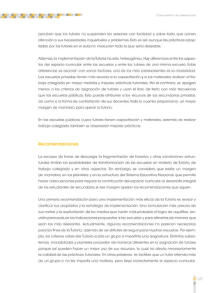 127 
Conclusiones y recomendaciones 
perciben que los tutores no suspenden las sesiones con facilidad y, sobre todo, que ponen 
atención a sus necesidades, inquietudes y problemas. Esto es así, aunque las prácticas adop-tadas 
por los tutores en el aula no involucren todo lo que sería deseable. 
Además, la implementación de la Tutoría ha sido heterogénea. Hay diferencias entre los aspec-tos 
del espacio curricular, entre las escuelas y entre los tutores de una misma escuela. Estas 
diferencias se asocian con varios factores, uno de los más sobresalientes es la modalidad. 
Las escuelas privadas tienen más acceso a la capacitación y a los materiales, realizan el tra-bajo 
colegiado en mayor medida y mejores prácticas tutoriales. Por el contrario, se apegan 
menos a los criterios de asignación de tutores y usan el libro de texto con más frecuencia 
que las escuelas públicas. Esto puede atribuirse a los recursos de las secundarias privadas, 
así como a la forma de contratación de sus docentes, todo lo cual les proporciona un mayor 
margen de maniobra para operar la Tutoría. 
En las escuelas públicas cuyos tutores tienen capacitación y materiales, además de realizar 
trabajo colegiado, también se observaron mejores prácticas. 
Recomendaciones 
La escasez de horas de descarga, la fragmentación de horarios y otras condiciones estruc-turales 
limitan las posibilidades de transformación de las escuelas en materia de Tutoría, de 
trabajo colegiado y en otros aspectos. Sin embargo, se considera que existe un margen 
de maniobra, en los planteles y en la estructura del Sistema Educativo Nacional, que permite 
hacer adecuaciones para mejorar la contribución del espacio curricular al desarrollo integral 
de los estudiantes de secundaria. A ese margen apelan las recomendaciones que siguen. 
Una primera recomendación para una implementación más eficaz de la Tutoría es revisar y 
clarificar sus propósitos y la estrategia de implementación. Una formulación más precisa de 
sus metas y la explicitación de los medios que harán más probable el logro de aquéllas, ser-virán 
para evaluar las indicaciones propuestas a las escuelas y para afinarlas de manera que 
sean las más relevantes. Actualmente, algunas recomendaciones no parecen necesarias 
para los fines de la Tutoría, además de ser difíciles de seguir para muchas escuelas. Por ejem-plo, 
los criterios sobre dar Tutoría a sólo un grupo e impartirle una asignatura. Distintos subsis-temas, 
modalidades y planteles proceden de maneras diferentes en la asignación de tutores 
porque así pueden hacer un mejor uso de sus recursos, lo cual no afecta necesariamente 
la calidad de las prácticas tutoriales. En otras palabras, es factible que un tutor atienda más 
de un grupo o no les imparta una materia, pero lleve correctamente el espacio curricular. 
 