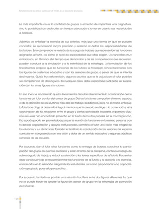 128 
Implementación del espacio curricular de Tutoría en la educación secundaria 
Lo más importante no es la cantidad de grupos o el hecho de impartirles una asignatura, 
sino la posibilidad de dedicarles un tiempo adecuado y tomar en cuenta sus necesidades 
e intereses. 
Además de enfatizar la esencia de sus criterios, más que una forma en que se pueden 
concretar, se recomienda mayor precisión y realismo al definir las responsabilidades de 
los tutores. Esto comprende la revisión de la carga de trabajo que representan las funciones 
asignadas al tutor, así como el nivel de especialidad que ellas exigen. Las funciones muy 
ambiciosas, en términos del tiempo que demandan y de las competencias que requieren, 
pueden conducir a la simulación y a la esterilidad de la estrategia. La formulación de los 
lineamientos propicia que las funciones de los tutores se traslapen conceptualmente con 
las figuras de asistencia educativa y con los asesores de grupo, a pesar de que se intenta 
deslindarlos. Quizá, tras esta revisión, algunos asuntos que se le adjudican al tutor podrían 
ser competencia de otras figuras. En cualquier caso, debe explicitarse cuál debe ser su rela-ción 
con las otras figuras y funciones. 
En esa línea, se recomienda que los lineamientos discutan abiertamente la coordinación de las 
funciones del tutor con las del asesor de grupo. Dichas funciones comparten el mismo espacio, 
el de la atención de los alumnos más allá del trabajo académico, pero no el mismo enfoque: 
la Tutoría se dirige al desarrollo integral mientras que la asesoría se dirige a la contención y a la 
coordinación de las relaciones entre el grupo y ciertas actividades escolares. Al parecer, algu-nas 
escuelas han encontrado provecho en la fusión de los dos papeles en la misma persona. 
Esa opción podría ser prometedora porque la reunión de funciones en la misma persona, con 
la debida capacitación y apoyos institucionales, permitiría al tutor una visión más integral de 
los alumnos y sus dinámicas. También le facilitaría la conducción de las sesiones del espacio 
curricular en congruencia con esa visión y dotar de un sentido educativo a algunas prácticas 
rutinarias de las escuelas. 
Por supuesto, dar al tutor otras funciones como la entrega de boletas, coordinar la partici-pación 
del grupo en eventos escolares y estar al tanto de la disciplina, conlleva el riesgo de 
sobrecargarlo de trabajo y reducir su atención a las tareas específicas de la Tutoría. Para evitar 
esas consecuencias se requeriría limitar las funciones de la Tutoría y la asesoría a lo esencial, 
enmarcarlas en la atención integral de los estudiantes, así como proporcionar una capacita-ción 
apropiada para esta perspectiva. 
Por supuesto, también es posible una relación fructífera entre dos figuras diferentes. Lo que 
no se puede hacer es ignorar la figura del asesor de grupo en la estrategia de operación 
de la Tutoría. 
 