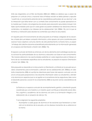 12 
Implementación del espacio curricular de Tutoría en la educación secundaria 
Ante ese diagnóstico, en el Plan de Estudios 2006 (SEP, 2006b) se destaca que, a pesar de 
proponer un currículo único y nacional, todo el trabajo escolar se debía planear y ejecutar 
“a partir de un conocimiento profundo de las características particulares de sus alumnos” y de 
la interacción que éstos tienen con su contexto. Este conocimiento se puede aprovechar en 
la medida que “el plan y los programas de estudio para educación secundaria incluyen múl-tiples 
oportunidades para que en cada grado se puedan establecer las relaciones entre los 
contenidos y la realidad y los intereses de los adolescentes” (SEP, 2006b; 14), con lo que se 
fomenta su motivación para abordar los contenidos que ofrece la secundaria. 
Un requisito para el funcionamiento de esta propuesta es el trabajo colegiado de los docen-tes, 
a través del cual deben compartir información y otros apoyos, así como coordinarse para 
avanzar hacia objetivos comunes. Dentro de este planteamiento, la Tutoría tiene un papel: 
“el trabajo del colectivo docente se beneficiará profundamente con la información generada 
en el espacio de Orientación y Tutoría” (SEP, 2006b; 15). 
El espacio curricular de Tutoría es entonces uno de los elementos de la estrategia escolar pa-ra 
conocer las particularidades de sus alumnos y educarlos con base en ese conocimiento: 
“De manera adicional a las oportunidades existentes en cada asignatura para el trabajo en 
torno de las necesidades específicas de los estudiantes, se propone el espacio Orientación 
y Tutoría” (SEP, 2006b; 18). 
Esta propuesta se desarrolla en el documento La Orientación y la Tutoría en la escuela secun-daria. 
Lineamientos para la formación y atención de los adolescentes (SEP, 2006a), en ade-lante 
Lineamientos 2006, el cual fija las directrices para hacer del espacio curricular una vía 
(no la única) para proporcionar a los docentes información sobre sus estudiantes y atender 
a los alumnos en aspectos que no se agotan en la enseñanza de las asignaturas, tales como 
el desarrollo personal y social. En los Lineamientos 2006 se resumen así las características de 
la Tutoría: 
La Tutoría es un espacio curricular de acompañamiento, gestión y orientación grupal, 
coordinado por una maestra o un maestro, quien contribuye al desarrollo social, afec-tivo, 
cognitivo y académico de los alumnos, así como a su formación integral y a la 
elaboración de un proyecto de vida (p. 13). 
Y se le asignaron los siguientes propósitos: 
•• Acompañar a cada grupo de alumnos en las acciones que favorezcan su inser-ción 
en la dinámica de la escuela y en los diversos momentos de su estancia en 
la misma. 
 