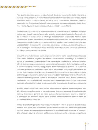 129 
Conclusiones y recomendaciones 
Para que los planteles apoyen la labor tutorial, desde los lineamientos debe mostrarse al 
espacio curricular como un elemento esencial de la Reforma de la Educación Secundaria 
y, al mismo tiempo, como una de las vías, no la única, para atender de manera integral a 
los estudiantes. Esto conllevaría la definición expresa de las responsabilidades de los direc-tivos 
y de las figuras de asistencia educativa en relación con la Tutoría. 
En materia de capacitación es muy importante que los esfuerzos sean sostenidos y diversifi-cados, 
pues llegarán nuevos tutores y los actuales requerirán actualización. Pero, sobre to-do, 
es vital que se revise a fondo la estrategia de capacitación en cascada. Además, debe 
contemplarse que los destinatarios de la capacitación para Tutoría son los mismos que los 
de asignatura, por lo que las acciones formativas no pueden programarse al mismo tiempo. 
La capacitación de los docentes en ejercicio requiere que sus diseñadores se atrevan a pen-sar 
en estrategias novedosas (incluido el empleo de medios virtuales y técnicas didácticas 
acordes) al mismo tiempo que viables. 
En cuanto a los materiales de apoyo, se propone mantener como característica del espacio 
curricular no ofrecer un programa detallado ni un libro de texto. Sin embargo, se plantea que 
esto no se contrapone con la elaboración de herramientas que faciliten a los tutores la detec-ción 
de los intereses y necesidades de los estudiantes, la selección de temas, la planeación y 
la conducción de las sesiones y el seguimiento de los avances de los alumnos. Las situaciones 
concretas de los grupos y los individuos, en efecto, son múltiples y ningún programa puede res-ponder 
óptimamente a ellas. No obstante, su especificidad es producto de combinaciones de 
problemas y preocupaciones comunes a los jóvenes. La SEP podría aportar a los tutores módu-los 
teórico-metodológicos que faciliten el desarrollo de una visión sólida de esos problemas y 
las diferentes formas de abordarlos, así como orientaciones para la utilización crítica de esos re-cursos. 
Los tutores podrían realizar la adecuación a las circunstancias de su grupo y su escuela. 
Además de la capacitación de los tutores, sería deseable impulsar una estrategia de difu-sión 
dirigida, específicamente, a los supervisores, directores, personal de asistencia edu-cativa 
y docentes en general, de modo que puedan comprender y asumir su papel en 
la promoción del desarrollo integral de los jóvenes, tanto directamente como a través del 
acompañamiento a los tutores. 
Tanto el desarrollo integral como el espacio curricular deben estar en la agenda de los Consejos 
Técnicos. Si así ocurre, se puede postular que, en el seno de la escuela, habría más oportunida-des 
para resolver, de manera creativa y pertinente, las situaciones particulares que se presentan 
a los tutores sin recurrir a soluciones prefabricadas ni abandonar tal empresa por impotencia. 
 