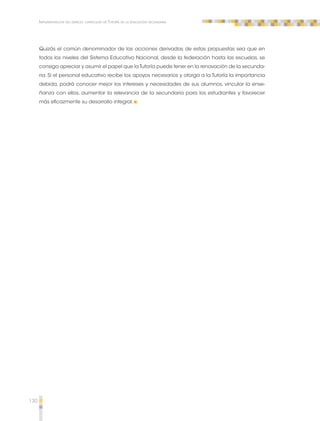 130 
Implementación del espacio curricular de Tutoría en la educación secundaria 
Quizás el común denominador de las acciones derivadas de estas propuestas sea que en 
todos los niveles del Sistema Educativo Nacional, desde la federación hasta las escuelas, se 
consiga apreciar y asumir el papel que la Tutoría puede tener en la renovación de la secunda-ria. 
Si el personal educativo recibe los apoyos necesarios y otorga a la Tutoría la importancia 
debida, podrá conocer mejor los intereses y necesidades de sus alumnos, vincular la ense-ñanza 
con ellos, aumentar la relevancia de la secundaria para los estudiantes y favorecer 
más eficazmente su desarrollo integral. 
 