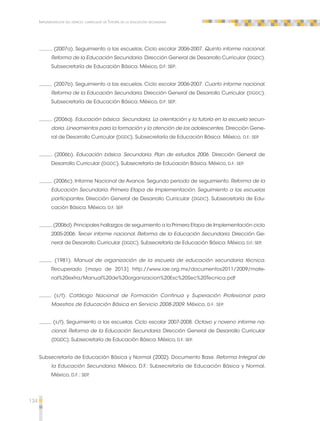 134 
Implementación del espacio curricular de Tutoría en la educación secundaria 
. (2007a). Seguimiento a las escuelas. Ciclo escolar 2006-2007. Quinto informe nacional. 
Reforma de la Educación Secundaria. Dirección General de Desarrollo Curricular (DGDC). 
Subsecretaría de Educación Básica. México, D.F: SEP. 
. (2007b). Seguimiento a las escuelas. Ciclo escolar 2006-2007. Cuarto informe nacional. 
Reforma de la Educación Secundaria. Dirección General de Desarrollo Curricular (DGDC). 
Subsecretaría de Educación Básica. México, D.F: SEP. 
. (2006a). Educación básica. Secundaria. La orientación y la tutoría en la escuela secun-daria. 
Lineamientos para la formación y la atención de los adolescentes. Dirección Gene-ral 
de Desarrollo Curricular (DGDC). Subsecretaría de Educación Básica. México, D.F.: SEP. 
. (2006b). Educación básica. Secundaria. Plan de estudios 2006. Dirección General de 
Desarrollo Curricular (DGDC). Subsecretaría de Educación Básica. México, D.F.: SEP. 
. (2006c). Informe Nacional de Avance. Segundo periodo de seguimiento. Reforma de la 
Educación Secundaria. Primera Etapa de Implementación. Seguimiento a las escuelas 
participantes. Dirección General de Desarrollo Curricular (DGDC). Subsecretaría de Edu-cación 
Básica. México, D.F.: SEP. 
. (2006d). Principales hallazgos de seguimiento a la Primera Etapa de Implementación ciclo 
2005-2006. Tercer informe nacional. Reforma de la Educación Secundaria. Dirección Ge-neral 
de Desarrollo Curricular (DGDC). Subsecretaría de Educación Básica. México, D.F.: SEP. 
. (1981). Manual de organización de la escuela de educación secundaria técnica. 
Recuperado [mayo de 2013] http://www.iae.org.mx/documentos2011/2009/mate-rial% 
20extra/Manual%20de%20organizacion%20Esc%20Sec%20Tecnica.pdf 
(s/f). Catálogo Nacional de Formación Continua y Superación Profesional para 
Maestros de Educación Básica en Servicio 2008-2009. México, D.F.: SEP. 
(s/f). Seguimiento a las escuelas. Ciclo escolar 2007-2008. Octavo y noveno informe na-cional. 
Reforma de la Educación Secundaria. Dirección General de Desarrollo Curricular 
(DGDC). Subsecretaría de Educación Básica. México, D.F.: SEP. 
Subsecretaría de Educación Básica y Normal (2002). Documento Base. Reforma Integral de 
la Educación Secundaria. México, D.F.: Subsecretaría de Educación Básica y Normal. 
México, D.F.: SEP. 
 