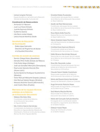 138 
Implementación del espacio curricular de Tutoría en la educación secundaria 
•• Larissa Langner Romero 
Equipo Académico de Tutoría de la Dirección 
General de Desarrollo Curricular, sep. 
Coordinación de Telesecundaria 
•• Armando G. P. Becerril 
•• Juan Luis Flores Estrada 
•• Juanita Espinoza Estrada 
•• Guillermo García 
•• Lilia Elena Juárez Vargas 
•• Leticia Araceli Martínez Zárate 
Secretaría de Educación 
de Guanajuato 
•• Dalila López Salmorán 
Directora de Programas de Apoyo 
a la Equidad Educativa 
Comités de revisión de avances 
•• Ramón Ortega Rubio (Querétaro) 
•• Eréndira Piñón Avilés (Estado de México) 
•• Cirilo Rubio Vega (Hidalgo) 
•• José Luis González Villanueva (Tamaulipas) 
•• Raymundo Gerardo Elizondo Ríos 
(Nuevo León) 
•• Aurora Apolonia Rodríguez Guadarrama 
(Morelos) 
•• Víctor Manuel Villafuerte Grajeda (Jalisco) 
•• Inés Manuel Salazar Burgos (Sinaloa) 
•• Mariana Alcántar García (Michoacán) 
•• José Castro Otero (Puebla) 
Miembros de los equipos técnicos 
estatales de la Reforma 
de la Educación Secundaria 
•• Melesio Montalvo Elías 
Coordinador estatal de la Reforma 
de la Educación Secundaria 
en Aguascalientes 
•• Ma. Cristina García Hernández 
Coordinadora de Asistencia y Extensión 
Educativa en Aguascalientes. Maestra de 
Orientación y Tutoría en la Escuela Secundaria 
Técnica No. 26 en Aguascalientes. 
•• Griselda Robles Ruvalcaba 
Coordinadora del equipo técnico estatal 
de la Reforma de la Educación Secundaria 
en Baja California. 
•• Adolfo del Real Manzanares 
Coordinador del equipo técnico estatal 
de la Reforma de la Educación Secundaria 
en Baja California Sur. 
•• Rosa María Avilés Trasviña 
Asesora Técnica de Orientación y Tutoría 
en Baja California Sur. 
•• Gloria Soledad López Pacheco 
Jefa del Departamento de Telesecundarias 
en Campeche. 
•• Cristóbal Esaú Espinoza Moreno 
Coordinador estatal de la Reforma 
de la Educación Secundaria en Chiapas. 
•• Edilia Minerva Hernández Vázquez 
Asesora Técnica del equipo técnico estatal 
de la Reforma de la Educación Secundaria 
en Chiapas. 
•• Rosa Ma. Navarrete Juárez 
Coordinadora General del equipo técnico 
estatal de la Reforma de la Educación 
Secundaria en Chihuahua. 
•• Claudia Noemí Valdés Castañeda 
Responsable operativa de la Reforma 
de la Educación Secundaria en Coahuila. 
•• María del Rosario Ibarra Hernández 
Asesora de Orientación y Tutoría en Coahuila. 
•• Hugo Armando Palacios Reyes 
Responsable de seguimiento y evaluación 
de las Reformas en Colima. 
•• Saúl Alberto Macías Montes 
Responsable de la Reforma de la 
Educación Secundaria en Colima. 
•• María del Consuelo Sañudo Bolaños 
Encargada de la coordinación estatal 
de asesoría y seguimiento de la Reforma 
en el Distrito Federal. 
•• Esteban Huízar Reyes 
Asesor de Orientación y Tutoría 
en el Distrito Federal. 
 