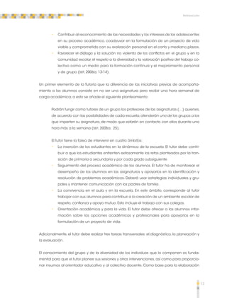 13 
Introducción 
•• Contribuir al reconocimiento de las necesidades y los intereses de los adolescentes 
en su proceso académico, coadyuvar en la formulación de un proyecto de vida 
viable y comprometido con su realización personal en el corto y mediano plazos. 
•• Favorecer el diálogo y la solución no violenta de los conflictos en el grupo y en la 
comunidad escolar, el respeto a la diversidad y la valoración positiva del trabajo co-lectivo 
como un medio para la formación continua y el mejoramiento personal 
y de grupo (SEP, 2006a; 13-14). 
Un primer elemento de la Tutoría que la diferencia de las iniciativas previas de acompaña-miento 
a los alumnos consiste en no ser una asignatura pero recibir una hora semanal de 
carga académica; a esto se añade el siguiente planteamiento: 
Podrán fungir como tutores de un grupo los profesores de las asignaturas (…) quienes, 
de acuerdo con las posibilidades de cada escuela, atenderán uno de los grupos a los 
que imparten su asignatura, de modo que estarán en contacto con ellos durante una 
hora más a la semana (SEP, 2006a; 25). 
El tutor tiene la tarea de intervenir en cuatro ámbitos: 
•• La inserción de los estudiantes en la dinámica de la escuela. El tutor debe contri-buir 
a que los estudiantes enfrenten exitosamente los retos planteados por la tran-sición 
de primaria a secundaria y por cada grado subsiguiente. 
•• Seguimiento del proceso académico de los alumnos. El tutor ha de monitorear el 
desempeño de los alumnos en las asignaturas y apoyarlos en la identificación y 
resolución de problemas académicos. Deberá usar estrategias individuales y gru-pales 
y mantener comunicación con los padres de familia. 
•• La convivencia en el aula y en la escuela. En este ámbito, corresponde al tutor 
trabajar con sus alumnos para contribuir a la creación de un ambiente escolar de 
respeto, confianza y apoyo mutuo. Esto incluye el trabajo con sus colegas. 
•• Orientación académica y para la vida. El tutor debe ofrecer a los alumnos infor-mación 
sobre las opciones académicas y profesionales para apoyarlos en la 
formulación de un proyecto de vida. 
Adicionalmente, el tutor debe realizar tres tareas transversales: el diagnóstico, la planeación y 
la evaluación. 
El conocimiento del grupo y de la diversidad de los individuos que lo componen es funda-mental 
para que el tutor planee sus sesiones y otras intervenciones, así como para proporcio-nar 
insumos al orientador educativo y al colectivo docente. Como base para la elaboración 
 