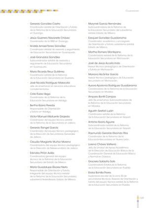 139 
Colaboradores 
•• Gerardo González Castro 
Coordinador estatal de Orientación y Tutoría 
de la Reforma de la Educación Secundaria 
en Durango. 
•• Jesús Guerrero Navarrete Chávez 
Coordinador de la RIEB en Durango. 
•• Andrés Ismael Torres González 
Coordinador estatal de asesoría y seguimiento 
de Educación Secundaria en Guanajuato. 
•• José Granados González 
Subcoordinador estatal de asesoría y 
seguimiento de Educación Secundaria 
en Guanajuato. 
•• Mario Ricardo Reus Gutiérrez 
Coordinador estatal de la Reforma 
de la Educación Secundaria en Guerrero. 
•• José Nicolás Rodríguez Malacatzi 
Jefe de enseñanza en servicios educativos 
complementarios. 
•• Cirilo Rubio Vega 
Coordinador de la Reforma de la 
Educación Secundaria en Hidalgo. 
•• Bertha Ibarra Pereda 
Responsable de Orientación 
y Tutoría en Hidalgo. 
•• Víctor Manuel Villafuerte Grajeda 
Coordinador del equipo técnico estatal 
de la Reforma de la Secundaria en Jalisco. 
•• Gerardo Rangel García 
Coordinador del equipo técnico pedagógico 
de la Dirección de Secundarias Generales 
de Jalisco. 
•• Claudia Margarita Muñoz Moreno 
Coordinadora del equipo técnico pedagógico 
de la Dirección de Telesecundaria de Jalisco. 
•• Eréndira Piñón Avilés 
Coordinadora general del equipo 
técnico de la Reforma de la Educación 
Secundaria del Estado de México. 
•• María Guadalupe Álvarez Nieto 
Responsable de Orientación y Tutoría. 
Integrante del equipo técnico estatal 
de la Reforma de la Educación Secundaria, 
subsistema federalizado, Estado de México. 
•• Maryneli García Hernández 
Subcoordinadora de la Reforma de 
la Educación Secundaria del subsistema 
estatal, Estado de México. 
•• Ezequiel González Guadarrama 
Coordinador académico y encargado 
de Orientación y Tutoría, subsistema estatal, 
Estado de México. 
•• Martha Romero Montejano 
Coordinadora estatal de la Reforma de la 
Educación Secundaria en Michoacán. 
•• José de Jesús Acosta Inda 
Asesor técnico pedagógico de Orientación 
y Tutoría en Michoacán. 
•• Mariana Alcántar García 
Asesor técnico pedagógico de Educación 
Secundaria en Michoacán. 
•• Aurora Apolonia Rodríguez Guadarrama 
Coordinadora de la Reforma de la Educación 
Secundaria en Morelos. 
•• Amparo Bonfil Campos 
Jefa de enseñanza. Subcoordinadora de 
la Reforma de la Educación Secundaria 
en Morelos. 
•• Agustín Seefoó Luján 
Coordinador estatal de la Reforma 
de la Educación Secundaria en Nayarit. 
•• Antonio Ibarra Aguirre 
Subcoordinador estatal de la Reforma 
de la Educación Secundaria en Nayarit. 
•• Raymundo Gerardo Elizondo Ríos 
Coordinador de la Reforma de la 
EducaciónSecundaria en Nuevo León. 
•• Lorena Chávez Valtierra 
Jefa de Unidad de Apoyo Académico 
de la Dirección de Educación Básica de la 
Coordinación General de Educación Básica 
y Normal en Oaxaca. 
•• Graciela Saldaña Solís 
Coordinadora Estatal de la Reforma 
de la Educación Secundaria en Puebla. 
•• Eloísa Bonilla Flores 
Supervisora escolar de la zona 20 de 
secundarias técnicas. Asesora de Orientación y 
Tutoría del equipo técnico estatal de la Reforma 
de la Educación Secundaria en Puebla. 
 
