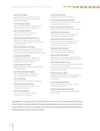 140 
Implementación del espacio curricular de Tutoría en la educación secundaria 
•• José Castro Otero 
Subcoordinador de la Reforma de la 
Educación Secundaria en secundarias 
generales en Puebla. 
•• Ramón Ortega Rubio 
Coordinador estatal de la Reforma de la 
Educación Secundaria en Querétaro. 
•• Jaime Ramírez Moreno 
Jefe de enseñanza de Educación 
Secundaria en Querétaro. 
•• María Tomasa Quintanar Guerra 
Representante del Coordinador estatal 
de la Reforma de la Educación Secundaria 
en Quintana Roo. 
•• Rocío del Refugio Ortiz León 
Integrante del equipo técnico estatal de la 
Reforma de la Educación Secundaria en 
Quintana Roo. Asesora de Orientación y Tutoría. 
•• Jesús Montañez Téllez 
Coordinador estatal de la Reforma de 
la Educación Secundaria, subsistema 
federalizado en San Luis Potosí 
•• Lucila Eugenia Castillo 
Representante del subsistema federalizado 
en San Luis Potosí. 
•• Inés Manuel Salazar Burgos 
Jefe de Departamento de Educación 
Secundaria del Estado de Sinaloa 
•• Tania Valle Iribe 
Asesora técnico pedagógico en Sinaloa. 
•• Jorge Alberto Rojas Santos 
Jefe de Departamento de Educación 
Secundaria en Sinaloa. 
•• Silvia Javier Sánchez 
Coordinadora estatal de asesoría 
y seguimiento en Tabasco. 
•• Lucy Ramírez López 
Orientadora Educativa en Tabasco. 
•• Fernando de la Fuente Morales 
Coordinador de la Reforma de la Educación 
Secundaria en Tamaulipas. 
•• José Luis González Villanueva 
Asesor de Orientación y Tutoría en Tamaulipas. 
•• José Pablo Ramírez Lima 
Coordinador estatal de la Reforma de la 
Educación Secundaria en Tlaxcala. 
•• Marco Antonio Sánchez Ávila 
Responsable de Tutoría del equipo técnico 
estatal de la Reforma de la Educación 
Secundaria en Tlaxcala. 
•• Elizabeth Mota Morales 
Coordinadora de la Reforma de la 
Educación Secundaria en Veracruz. 
•• Norma Pérez Hernández 
Asesora técnico pedagógica de Orientación 
y Tutoría de escuelas secundarias en Veracruz 
•• Silvia Cristina Canún Lara 
Jefa de Departamento de Desarrollo Educativo 
de secundarias en Yucatán. 
Coordinadora de la Reforma de la Educación 
secundaria en Yucatán. 
•• Marlene Anguas Pérez 
Coordinadora académica del Departamento 
de Desarrollo Educativo de secundarias 
en Yucatán. 
•• Eric Ruiz Flores González 
Responsable de la articulación curricular 
de la rieb en Zacatecas. 
•• Miguel Ángel López Escobedo 
Subcoordinador de Educación Secundaria 
en Zacatecas. 
Agradecemos su apoyo para la realización de este estudio a las autoridades educativas 
de los estados de Aguascalientes, Chiapas, Estado de México y Sonora, así como a los direc-tores, 
docentes y alumnos entrevistados en Campeche, Chiapas, Coahuila, Estado de México, 
Hidalgo, Morelos, San Luis Potosí y Tabasco. 
 