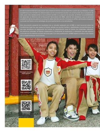 Un reto fundamental de la educación secundaria es formar a los estudiantes a partir de sus intereses, no sólo 
académicos sino también los relacionados con la convivencia escolar y la construcción de un proyecto de 
vida, pues si los adolescentes no encuentran sentido a su paso por la escuela, se limitan sus posibilidades 
de aprender. La Reforma de la Educación Secundaria de 2006, además de establecer que el personal 
académico de las escuelas en su conjunto debe atender ese reto, introdujo en el Plan de Estudios el espacio 
curricular de Tutoría como estrategia de acompañamiento a los estudiantes. 
Este documento presenta los resultados de un estudio realizado por el INEE a nivel nacional sobre las 
condiciones bajo las que opera la Tutoría; señala sus puntos fuertes y debilidades concentrándose en 
seis ejes temáticos: la asignación de tutores, la capacitación para la Tutoría, los materiales utilizados, 
las prácticas tutoriales, el trabajo colaborativo y, finalmente, la evaluación y valoración de este espacio 
curricular por los distintos actores de la escuela. Con esta publicación, el INEE espera contribuir a la mejora 
de la implementación de la Tutoría. 
Descargue una copia 
digital gratuita 
Visite nuestro portal 
Comuníquese 
con nosotros 
