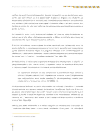 14 
Implementación del espacio curricular de Tutoría en la educación secundaria 
del Plan de acción tutorial, el diagnóstico debe ser compartido con los demás tutores y do-centes 
para convertirlo en eje de la coordinación de acciones dirigidas a los estudiantes. La 
tercera tarea, la evaluación, es necesaria para constatar avances; ésta no es una calificación 
sino una evaluación formativa que no sólo debe comprender el desarrollo de los alumnos sino 
también la acción del tutor bajo las formas de autoevaluación y evaluación por sus pares y 
por los alumnos. 
La intervención en los cuatro ámbitos mencionados, así como las tareas transversales, re-quieren 
que el tutor utilice estrategias para propiciar el diálogo entre él y los alumnos, de los 
estudiantes entre sí y de éstos con los demás profesores. 
El trabajo de los tutores con sus colegas docentes, con otras figuras de la escuela y con los 
padres de familia es esencial para enriquecer el conocimiento que se tiene de los estudiantes 
y para apoyarlos de manera integral pues, según se establece en los Lineamientos 2006: “La 
Orientación y Tutoría precisa de tiempos y espacios favorables para el encuentro entre docen-tes, 
tutores, personal directivo y de asistencia educativa” (SEP, 2006a; 23). 
En el documento se hacen varias sugerencias de trabajo a los tutores pero no se propone un 
programa ni, por supuesto, un libro de texto1 que pudiera distraer del objetivo de acompañar 
a los grupos a partir de sus particularidades y de su diversidad interna: 
Las sugerencias anteriores son sólo ejemplos que buscan brindar mayor claridad y 
posibilidades para conformar una propuesta que incorpore actividades pertinentes 
para cada contexto y grado escolar específico. Por ello estas acciones no están orga-nizadas 
como una secuencia estricta (SEP, 2006a; 16). 
Los lineamientos de Tutoría apuestan a la iniciativa de los tutores para actuar a partir del 
conocimiento de su grupo y su contexto sin necesidad de guías más detalladas. Sin embar-go, 
pese a este amplio margen de acción, incluyen una recomendación para evitar que el 
espacio curricular se aleje del objetivo de centrarse en las necesidades e intereses de los 
alumnos: “no (…) emplearlo para realizar actividades propias de la asignatura que el tutor 
imparte” (SEP, 2006a; 27). 
Otra apuesta de los lineamientos es el trabajo colegiado. Los tutores reciben los encargos de 
“programar, coordinar y orientar actividades de los docentes con el grupo” y de “promover el 
1 Para telesecundaria sí existe un libro de texto oficial. 
 