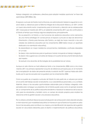 15 
Introducción 
trabajo colegiado con profesores y directivos para adoptar medidas oportunas” en favor del 
aprendizaje (SEP, 2006a; 26). 
El espacio curricular de Tutoría inició al final de una administración federal; la siguiente lo con-servó 
dada su relevancia para la Reforma Integral de la Educación Básica y, en 2011, emitió 
un nuevo documento rector: Lineamientos para la formación y atención de los adolescentes 
2011. Guía para el maestro (SEP, 2011), en adelante Lineamientos 2011, que dio continuidad a 
la Tutoría al tiempo que introdujo algunas adaptaciones, principalmente: 
•• No se presentó a la Tutoría y a las funciones de asistencia educativa como elementos 
de una misma estrategia. En consecuencia, el espacio curricular se dejó de denominar 
Orientación y Tutoría para llamarse sólo Tutoría y se dejó de hacer mención a las acti-vidades 
de asistencia educativa (en los Lineamientos 2006 había incluso un apartado 
dedicado a la orientación educativa). 
•• Se desarrollaron en mayor medida los conocimientos, habilidades y actitudes deseables 
en un tutor. 
•• Se dieron más orientaciones para el quehacer tutorial, incluyendo el trabajo colegiado. 
•• Se dieron más sugerencias concretas de trabajo en la parte del documento llamada Guía 
del maestro. 
•• Se excluyó a los docentes de Tecnologías de la posibilidad de ser tutores. 
Aunque en este informe se hará referencia tanto a los Lineamientos 2006 como a los Linea-mientos 
2011, los primeros representan el punto de referencia principal pues, en el momento 
de la recopilación de datos del presente estudio, la edición de 2011 apenas había sido distri-buida, 
por lo que las escuelas aún se guiaban por los Lineamientos 2006. 
Como se puede ver, el espacio curricular de Tutoría ha sido parte de un esfuerzo por poner 
en el centro del trabajo escolar al estudiante, a sus características personales y a su contexto. 
Además, ofrece a las escuelas oportunidades adicionales para el trabajo colegiado, indis-pensable 
para conseguir sus propósitos. Así, la Tutoría puede verse como el ejemplo reciente 
de un componente de la política educativa tendiente a favorecer la relevancia de la educa-ción 
para los estudiantes y también como un campo de estudio propicio para analizar las 
relaciones entre la gestión escolar y los procesos educativos. 
Por lo anterior, el Instituto Nacional para la Evaluación de la Educación (INEE) decidió estudiar, 
a nivel nacional y por modalidad educativa, la manera en que la Tutoría se ha puesto en prác-tica 
en las escuelas, para contribuir a su mejora y a la identificación de aspectos de la gestión 
escolar en secundaria relevantes para el diseño e implementación de políticas educativas. 
 