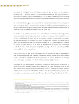 17 
Introducción 
La mayoría de estos parámetros se enfocan en acciones que se realizan en las escuelas a 
excepción del 2 y 3, que se refieren a las actividades que implican una responsabilidad im-portante 
de las autoridades educativas externas a las escuelas. El parámetro 8 no comprende 
acciones de implementación sino las percepciones de los involucrados sobre dichas acciones. 
Los parámetros dieron lugar a las preguntas de los cuestionarios para alumnos, tutores y direc-tores 
en los que se solicitó información sobre la implementación en la escuela, las percepciones 
de los encuestados acerca de la Tutoría y algunos datos generales de los individuos. Adicional-mente, 
se solicitó al director información básica de la escuela. 
Se diseñó una muestra de escuelas3 con cuatro estratos: secundarias públicas generales, 
secundarias públicas técnicas, secundarias privadas y telesecundarias (en adelante se les 
llamará modalidades). En cada una de las escuelas elegidas, se seleccionó una muestra 
de alumnos de tercer grado (hasta 35 o 70 por escuela) para contestar un cuestionario; se 
aplicó otro al director de cada escuela y a la totalidad de los tutores de tercero.4 El trabajo 
de campo se realizó del 21 al 25 de mayo de 2012. La muestra final5 quedó conformada 
por 3540 directores (95.5% de los previstos); 9222 tutores (81.7% de los esperados) y 100583 
alumnos (82.2% de los esperados).6 
Con el objeto de acercarse a las dimensiones de la implementación que una evaluación a 
gran escala no siempre puede captar, el INEE también decidió realizar un estudio cualitativo 
que fue solicitado al Departamento de Investigaciones Educativas del Centro de Investiga-ción 
y de Estudios Avanzados del Instituto Politécnico Nacional (CINVESTAV).7 
El enfoque de esta aproximación fue describir la operación de la Tutoría, comprender los 
sentidos atribuidos por los actores a dicha operación, así como explorar la forma en que 
ellos se han apropiado de las normas del espacio curricular. El trabajo de campo se llevó a 
cabo durante el ciclo escolar 2011-2012 en 12 escuelas de las modalidades generales, téc-nicas 
y telesecundarias en los estados de Chiapas, Querétaro, Nayarit y el Estado de México. 
3 La misma que la de EXCALE 09. El tamaño de la muestra permite hacer inferencias sobre alumnos a nivel nacional, estatal y dentro de los estados, por modalidad. 
Para tutores, a nivel nacional, estatal y, en algunos casos, a nivel modalidad. Para escuelas, a nivel nacional o por modalidad y, en algunos casos, a nivel estatal. 
Consultar el Reporte Técnico. 
4 Puesto que las muestras de tutores y alumnos corresponden al tercer grado, toda la información en la que se mencionen estos actores se referirá solamente a ese grado, 
excepto cuando se diga explícitamente otra cosa. 
5 En Michoacán, no se pudo aplicar a toda la muestra, por lo que sus datos se agregan a los nacionales pero no se pueden hacer inferencias para el estado. No se 
cuenta con información de Guerrero y Oaxaca donde no fue posible realizar la aplicación. 
6 Cabe señalar que las cantidades esperadas de tutores y alumnos eran estimaciones conservadoras, que asumían que cada grupo tenía un tutor diferente y que 
no contemplaban la deserción de estudiantes. Por el contrario, la cantidad de directores era igual al número de escuelas en la muestra. Por eso, la recuperación 
de cuestionarios de alumnos y tutores está subestimada. 
7 Este estudio fue coordinado por los investigadores María de Ibarrola Nicolín, Eduardo Remedi Alione y Eduardo Weiss Horz. Sus resultados se pueden consultar en el 
Reporte Técnico del presente informe: De Ibarrola, M., Remedi, E. y Weiss, E. (2012). La implementación de la Tutoría en escuelas secundarias. Evaluación cualitativa. 
Informe final del proyecto. México: DIE/CINVESTAV. 
 
