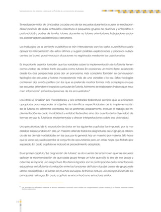 18 
Implementación del espacio curricular de Tutoría en la educación secundaria 
Se realizaron visitas de cinco días a cada una de las escuelas durante los cuales se efectuaron 
observaciones de aula, entrevistas colectivas a pequeños grupos de alumnos y entrevistas a 
profundidad a padres de familia, tutores, docentes no tutores, orientadores, trabajadores socia-les, 
coordinadores académicos y directores. 
Los hallazgos de la vertiente cualitativa se irán intercalando con los datos cuantitativos para 
apoyar la interpretación de estos últimos y sugerir posibles explicaciones y procesos subya-centes, 
así como para introducir situaciones no registradas mediante los cuestionarios. 
Es importante asentar también que las variables sobre la implementación de la Tutoría tienen 
como unidad de análisis tanto escuelas como tutores. En ocasiones, un mismo tema se aborda 
desde las dos perspectivas para dar un panorama más completo. También se construyeron 
tipologías de escuelas y tutores incorporando más de una variable a la vez. Estas tipologías 
contienen dos o más perfiles con los que se pretende mostrar formas más complejas en que 
las escuelas atienden el espacio curricular de Tutoría. Asimismo se elaboraron índices que resu-men 
información sobre las opiniones de los encuestados.8 
Las cifras se analizan por modalidades y por entidades federativas siempre que se considera 
apropiado para responder al objetivo de identificar especificidades de la implementación 
de la Tutoría en diferentes contextos. No se pretende, propiamente, evaluar el trabajo de im-plementación 
en cada modalidad y entidad federativa sino dar cuenta de la diversidad de 
formas en que la Tutoría es implementada y ofrecer interpretaciones sobre esa diversidad. 
Una peculiaridad de la exposición de datos en los siguientes capítulos fue impuesta por la mo-dalidad 
telesecundaria. En ella, un maestro atiende todas las asignaturas de un grupo, a diferen-cia 
de las demás modalidades en las que, por lo general, hay un maestro por materia. Esto hace 
que a veces se pueda asimilar al conjunto de secundarias pero, en otras, haya que tratarla por 
separado. En cada capítulo se indicará el procedimiento adoptado. 
En el primer capítulo, “La asignación de tutores”, se da cuenta de la forma en que las escuelas 
aplican la recomendación de que cada grupo tenga un tutor que sólo lo sea de ese grupo y, 
además, le imparta una asignatura. Dos temas ligados son la participación de los orientadores 
educativos en la Tutoría y la relación entre las funciones del tutor y las del asesor de grupo, este 
último preexistente a la Tutoría en muchas escuelas. Al final se incluye una recapitulación de los 
principales hallazgos. En cada capítulo se encontrará una estructura similar. 
8 Las tipologías se obtuvieron mediante la técnica estadística conocida como análisis de conglomerados (cluster analysis) y los índices mediante análisis 
factorial exploratorio. 
 