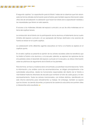 19 
Introducción 
El segundo capítulo, “La capacitación para la Tutoría”, habla de la cobertura que han alcan-zado 
las formas oficiales de formación para la Tutoría, pero también expone información sobre 
otras vías de actualización; la valoración que hacen los tutores de la capacitación recibida y 
las necesidades que tienen en este aspecto. 
El acceso a los materiales oficiales del espacio curricular y el uso de otros materiales son el 
tema del capítulo tercero. 
La conducción de la Tutoría con la participación de los alumnos, el tratamiento de los cuatro 
ámbitos del espacio curricular y el uso apropiado del tiempo destinado a las sesiones de 
Tutoría se revisan en el cuarto capítulo. 
La colaboración entre diferentes agentes educativos en torno a la Tutoría se explora en el 
capítulo quinto. 
En el sexto capítulo se presenta la opinión de los actores escolares sobre los beneficios que 
ha traído la Tutoría a los alumnos y a la escuela; además, se exponen las opiniones de los 
encuestados sobre el desarrollo del espacio curricular en la escuela y se ofrece información 
sobre las prácticas de seguimiento de la Tutoría en los planteles. 
Para terminar, se hace un balance de lo encontrado y se plantean recomendaciones. Tanto 
la información y los análisis como las recomendaciones, se dirigen principalmente a las 
autoridades educativas, desde los funcionarios responsables del diseño de la Tutoría a 
nivel federal hasta los directores de escuela que nombran al tutor de cada grupo y le dan 
acompañamiento. Todos los actores mencionados, con énfasis distintos, identificarán en 
este informe elementos para retroalimentar su trabajo. Sin embargo, también se espera 
que los tutores, los demás docentes y el personal de asistencia educativa encuentren útiles 
e interesantes estos resultados. 
 
