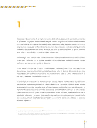 23 
La asignación de tutores 
1 
El aspecto más elemental de la implementación de la Tutoría, de acuerdo con los Lineamientos, 
es que todos los grupos de secundaria tengan un tutor asignado. Dicho documento estable-ce 
que el tutor de un grupo se debe elegir entre cualquiera de los docentes que impartan una 
asignatura a ese grupo1 en función de los recursos disponibles de cada escuela. Igualmente, 
cada tutor debe atender sólo a uno de los grupos a los que imparte clase, lo que le permitirá 
tener mayor cercanía y conocimiento de los estudiantes. 
Sin embargo, para cumplir estas condiciones, la SEP no estipula la creación de horas contrac-tuales 
para los tutores, por lo que las escuelas deben cubrir este espacio curricular con los 
profesores que conforman su planta docente. 
En las telesecundarias, de acuerdo con el modelo, cada grado-grupo es atendido por un 
docente que asume automáticamente la función de tutor. Es decir, a diferencia de las otras 
modalidades, en las telesecundarias, los recursos humanos para la Tutoría están dados en la 
medida que existen los profesores de grupo.2 
En este capítulo se describe la manera en que las secundarias han llevado a la práctica los 
lineamientos sobre la asignación de tutores; además, se identifican algunas de las estrate-gias 
adoptadas por las escuelas y se señalan algunos posibles factores que influyen en la 
implementación del espacio curricular. Se destaca también la forma en que la selección de 
tutores se entrelaza con figuras y prácticas existentes en las escuelas, específicamente con el 
orientador educativo y el asesor de grupo. Por las particularidades propias del modelo de te-lesecundaria, 
en este apartado, la información concerniente a dicha modalidad se presenta 
de forma separada. 
1 Los criterios para la selección de tutor en los Lineamientos 2011, excluyen a los docentes de la asignatura de Tecnología. Además, se explicita que los tutores podrán 
atender sólo uno de los grupos a los que imparten clases. 
2 Los Lineamientos 2011 apuntan que las características del modelo de telesecundaria pueden contribuir a que algunas de las tareas de la Tutoría, como el trabajo 
colegiado o la interacción con los alumnos, se lleven a cabo más fácilmente. 
 