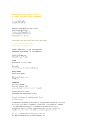Implementación del espacio curricular 
de Tutoría en la educación secundaria 
Primera edición, 2014 
isbn: 978-607-7675-47-1 
Humberto Rivera Navarro (Coordinador) 
Fusae Nakazawa Cuéllar 
Verónica Silvia Noyola Cortés 
Adriana Rodríguez Fernández 
Gerardo Berumen Campos 
D. R. © Instituto Nacional para 
la Evaluación de la Educación 
José Ma. Velasco 101, Col. San José Insurgentes, 
Delegación Benito Juárez, c.p. 03900, México, d.f. 
Coordinación general 
Rebeca Reynoso Angulo 
Editora 
María Norma Orduña Chávez 
Corrección 
Francisco Cuauhtémoc Camilo Delgado 
Diseño gráfico 
Martha Alfaro Aguilar 
Composición electrónica 
Heidi Puon 
Fotografías 
Juan Carlos Angulo 
Casandra Gutiérrez, DCD 
Archivo Dirección de Comunicación y Difusión 
Impreso y hecho en México. 
Distribución gratuita. Prohibida su venta. 
Consulte el catálogo de publicaciones en línea: 
www.inee.edu.mx 
La elaboración de esta publicación estuvo a cargo de la Dirección de Evaluación 
de Escuelas. El contenido, la presentación, así como la disposición en conjunto 
y de cada página de esta obra son propiedad del editor. Se autoriza su 
reproducción parcial o total por cualquier sistema mecánico o electrónico 
para fines no comerciales y citando la fuente de la siguiente manera: 
inee (2014). Implementación del espacio curricular 
de Tutoría en la educación secundaria. México: inee. 
 