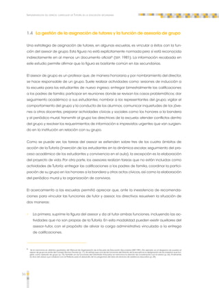 36 
Implementación del espacio curricular de Tutoría en la educación secundaria 
1.4 La gestión de la asignación de tutores y la función de asesoría de grupo 
Una estrategia de asignación de tutores, en algunas escuelas, es vincular a éstos con la fun-ción 
del asesor de grupo. Esta figura no está explícitamente normada pero sí está reconocida 
indirectamente en al menos un documento oficial8 (SEP, 1981). La información recabada en 
este estudio permite afirmar que la figura es bastante común en las secundarias. 
El asesor de grupo es un profesor que, de manera honoraria y por nombramiento del director, 
se hace responsable de un grupo. Suele realizar actividades como: sesiones de inducción a 
la escuela para los estudiantes de nuevo ingreso; entregar bimestralmente las calificaciones 
a los padres de familia; participar en reuniones donde se revisan los casos problemáticos; dar 
seguimiento académico a sus estudiantes; nombrar a los representantes del grupo; vigilar el 
comportamiento del grupo y la conducta de los alumnos; comunicar inquietudes de los jóve-nes 
a otros docentes; preparar actividades cívicas y sociales como los honores a la bandera 
y el periódico mural; transmitir al grupo las directrices de la escuela; atender conflictos dentro 
del grupo y resolver los requerimientos de información e imprevistos urgentes que van surgien-do 
en la institución en relación con su grupo. 
Como se puede ver, las tareas del asesor se extienden sobre tres de los cuatro ámbitos de 
acción de la Tutoría (inserción de los estudiantes en la dinámica escolar, seguimiento del pro-ceso 
académico de los estudiantes y convivencia en el aula), la excepción es la elaboración 
del proyecto de vida. Por otra parte, los asesores realizan tareas que no están incluidas como 
actividades de Tutoría: entregar las calificaciones a los padres de familia, coordinar la partici-pación 
de su grupo en los honores a la bandera y otros actos cívicos, así como la elaboración 
del periódico mural y la organización de convivios. 
El acercamiento a las escuelas permitió apreciar que, ante la inexistencia de recomenda-ciones 
para vincular las funciones de tutor y asesor, los directivos resuelven la situación de 
dos maneras: 
•• La primera, suprime la figura del asesor y da al tutor ambas funciones, incluyendo las ac-tividades 
que no son propias de la Tutoría. En esta modalidad pueden existir auxiliares del 
asesor-tutor, con el propósito de aliviar la carga administrativa vinculada a la entrega 
de calificaciones. 
8 Se le menciona en distintos apartados del Manual de Organización de la Escuela de Educación Secundaria (SEP, 1981). Por ejemplo, en el diagrama de puestos el 
asesor de grupo es parte del Consejo Técnico Escolar (p. 11). Se señala que una de las funciones del Director de la escuela es la designación de los maestros que fun-girán 
como asesores de grupo (p. 15). También en las funciones del Orientador Educativo se menciona la relación de coordinación con el asesor (p. 24). Finalmente 
se dice del asesor que colabora con el Prefecto para el desarrollo de los programas del área de servicios de asistencia educativa (p. 29). 
 