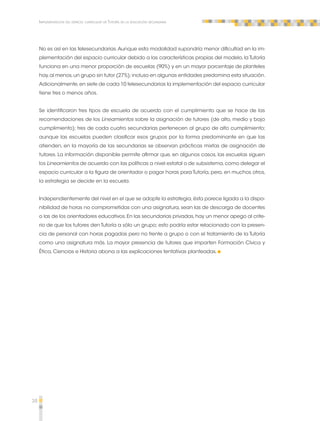 38 
Implementación del espacio curricular de Tutoría en la educación secundaria 
No es así en las telesecundarias. Aunque esta modalidad supondría menor dificultad en la im-plementación 
del espacio curricular debido a las características propias del modelo, la Tutoría 
funciona en una menor proporción de escuelas (90%) y en un mayor porcentaje de planteles 
hay, al menos, un grupo sin tutor (27%); incluso en algunas entidades predomina esta situación. 
Adicionalmente, en siete de cada 10 telesecundarias la implementación del espacio curricular 
tiene tres o menos años. 
Se identificaron tres tipos de escuela de acuerdo con el cumplimiento que se hace de las 
recomendaciones de los Lineamientos sobre la asignación de tutores (de alto, medio y bajo 
cumplimiento); tres de cada cuatro secundarias pertenecen al grupo de alto cumplimiento; 
aunque las escuelas pueden clasificar esos grupos por la forma predominante en que las 
atienden, en la mayoría de las secundarias se observan prácticas mixtas de asignación de 
tutores. La información disponible permite afirmar que, en algunos casos, las escuelas siguen 
los Lineamientos de acuerdo con las políticas a nivel estatal o de subsistema, como delegar el 
espacio curricular a la figura de orientador o pagar horas para Tutoría, pero, en muchos otros, 
la estrategia se decide en la escuela. 
Independientemente del nivel en el que se adopte la estrategia, ésta parece ligada a la dispo-nibilidad 
de horas no comprometidas con una asignatura, sean las de descarga de docentes 
o las de los orientadores educativos. En las secundarias privadas, hay un menor apego al crite-rio 
de que los tutores den Tutoría a sólo un grupo; esto podría estar relacionado con la presen-cia 
de personal con horas pagadas pero no frente a grupo o con el tratamiento de la Tutoría 
como una asignatura más. La mayor presencia de tutores que imparten Formación Cívica y 
Ética, Ciencias e Historia abona a las explicaciones tentativas planteadas. 
 