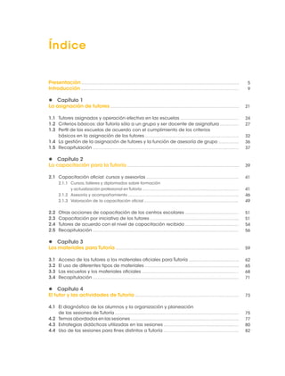 Índice 
Presentación 
Introducción 
 Capítulo 1 
La asignación de tutores 
1.1 Tutores asignados y operación efectiva en las escuelas 
1.2 Criterios básicos: dar Tutoría sólo a un grupo y ser docente de asignatura 
1.3 Perfil de las escuelas de acuerdo con el cumplimiento de los criterios 
básicos en la asignación de los tutores 
1.4 La gestión de la asignación de tutores y la función de asesoría de grupo 
1.5 Recapitulación 
 Capítulo 2 
La capacitación para la Tutoría 
2.1 Capacitación oficial: cursos y asesorías 
2.1.1 Cursos, talleres y diplomados sobre formación 
y actualización profesional en Tutoría 
2.1.2 Asesoría y acompañamiento 
2.1.3 Valoración de la capacitación oficial 
2.2 Otras acciones de capacitación de los centros escolares 
2.3 Capacitación por iniciativa de los tutores 
2.4 Tutores de acuerdo con el nivel de capacitación recibido 
2.5 Recapitulación 
 Capítulo 3 
Los materiales para Tutoría 
3.1 Acceso de los tutores a los materiales oficiales para Tutoría 
3.2 El uso de diferentes tipos de materiales 
3.3 Las escuelas y los materiales oficiales 
3.4 Recapitulación 
 Capítulo 4 
El tutor y las actividades de Tutoría 
4.1 El diagnóstico de los alumnos y la organización y planeación 
de las sesiones de Tutoría 
4.2 Temas abordados en las sesiones 
4.3 Estrategias didácticas utilizadas en las sesiones 
4.4 Uso de las sesiones para fines distintos a Tutoría 
5 
9 
21 
24 
27 
32 
36 
37 
39 
41 
41 
46 
49 
51 
51 
54 
56 
59 
62 
65 
68 
71 
73 
75 
77 
80 
82 
 