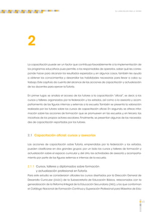 41 
La capacitación para la tutoría 
2 
La capacitación puede ser un factor que contribuya favorablemente a la implementación de 
los programas educativos pues permite, a los responsables de operarlos, saber qué les corres-ponde 
hacer para alcanzar los resultados esperados y, en algunos casos, también les ayuda 
a obtener los conocimientos y desarrollar las habilidades necesarias para llevar a cabo su 
trabajo. Este capítulo da cuenta del alcance de las acciones de capacitación y actualización 
de los docentes para ejercer la Tutoría. 
En primer lugar, se analiza el acceso de los tutores a la capacitación “oficial”, es decir, a los 
cursos y talleres organizados por la federación y los estados, así como a la asesoría y acom-pañamiento 
de las figuras internas y externas a la escuela. También se presenta la valoración 
realizada por los tutores sobre los cursos de capacitación oficial. En segundo, se ofrece infor-mación 
sobre las acciones de formación que se promueven en las escuelas y, en tercero, las 
iniciativas de los propios actores escolares. Finalmente, se presentan algunas de las necesida-des 
de capacitación reportadas por los tutores. 
2.1 Capacitación oficial: cursos y asesorías 
Las acciones de capacitación sobre Tutoría, emprendidas por la federación y los estados, 
pueden clasificarse en dos grandes grupos: por un lado los cursos y talleres de formación y 
actualización sobre el espacio curricular y, del otro, las actividades de asesoría y acompaña-miento 
por parte de las figuras externas e internas de la escuela. 
2.1.1 Cursos, talleres y diplomados sobre formación 
y actualización profesional en Tutoría 
Para este estudio se consideraron oficiales los cursos diseñados por la Dirección General de 
Desarrollo Curricular (DGDC) de la Subsecretaría de Educación Básica, relacionados con la 
generalización de la Reforma Integral de la Educación Secundaria (RIES), y los que conforman 
el Catálogo Nacional de Formación Continua y Superación Profesional para Maestros de Edu- 
 