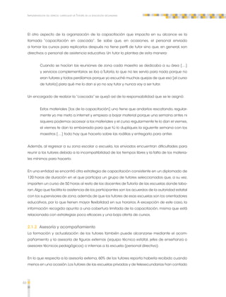 46 
Implementación del espacio curricular de Tutoría en la educación secundaria 
El otro aspecto de la organización de la capacitación que impacta en su alcance es la 
llamada “capacitación en cascada”. Se sabe que, en ocasiones, el personal enviado 
a tomar los cursos para replicarlos después no tiene perfil de tutor sino que, en general, son 
directivos o personal de asistencia educativa. Un tutor lo plantea de esta manera: 
Cuando se hacían las reuniones de zona cada maestro se dedicaba a su área […] 
y servicios complementarios se iba a Tutoría, lo que no les servía para nada porque no 
eran tutores y todos perdíamos porque yo escuché muchas quejas de que eso [el curso 
de tutoría] para qué me lo dan si yo no soy tutor y nunca voy a ser tutor. 
Un encargado de realizar la “cascada” se quejó así de la responsabilidad que se le asignó: 
Estos materiales [los de la capacitación] uno tiene que andarlos rescatando, regular-mente 
yo me meto a internet y empiezo a bajar material porque una semana antes ni 
siquiera podemos accesar a los materiales y el curso regularmente te lo dan el viernes, 
el viernes te dan la embarrada para que tú lo dupliques la siguiente semana con los 
maestros […] todo hay que hacerlo sobre las rodillas y entregarlo para antier. 
Además, al regresar a su zona escolar o escuela, los enviados encuentran dificultades para 
reunir a los tutores debido a la incompatibilidad de los tiempos libres y la falta de los materia-les 
mínimos para hacerlo. 
En una entidad se encontró otra estrategia de capacitación consistente en un diplomado de 
120 horas de duración en el que participa un grupo de tutores seleccionados que, a su vez, 
imparten un curso de 50 horas al resto de los docentes de Tutoría de las escuelas donde labo-ran. 
Algo que facilita la asistencia de los participantes son los acuerdos de la autoridad estatal 
con los supervisores de zona, además de que los tutores de esas escuelas son los orientadores 
educativos, por lo que tienen mayor flexibilidad en sus horarios. A excepción de este caso, la 
información recogida apunta a una cobertura limitada de la capacitación, misma que está 
relacionada con estrategias poco eficaces y una baja oferta de cursos. 
2.1.2 Asesoría y acompañamiento 
La formación y actualización de los tutores también puede alcanzarse mediante el acom-pañamiento 
y la asesoría de figuras externas (equipo técnico estatal, jefes de enseñanza o 
asesores técnicos pedagógicos) o internas a la escuela (personal directivo). 
En lo que respecta a la asesoría externa, 60% de los tutores reporta haberla recibido cuando 
menos en una ocasión. Los tutores de las escuelas privadas y de telesecundarias han contado 
 