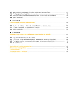 4.5 Seguimiento del espacio de Tutoría realizado por los tutores 
4.6 Perfil de prácticas tutoriales 
4.7 Prácticas tutoriales en función de algunas condiciones de los tutores 
4.8 Recapitulación 
 Capítulo 5 
La Tutoría y el trabajo colaborativo 
5.1 Niveles de trabajo colaborativo para Tutoría en las escuelas 
5.2 ¿Cómo colaboran los agentes educativos? 
5.3 Recapitulación 
 Capítulo 6 
Evaluación y valoración del espacio curricular de Tutoría 
6.1 Seguimiento del espacio de Tutoría 
6.2 Opiniones sobre la implementación del espacio curricular de Tutoría 
6.3 Percepción de beneficios de la Tutoría por los actores educativos 
6.4 Recapitulación 
Conclusiones y recomendaciones 
Referencias bibliográficas 
Colaboradores 
Índice de tablas y gráficas 
85 
86 
87 
93 
97 
99 
101 
103 
105 
107 
109 
114 
117 
121 
131 
135 
141 
 
