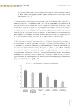 53 
La capacitación para la tutoría 
Yo la verdad estaba desinformada de tutoría porque yo en mis años de servicio ¡jamás 
la había llevado!, entonces yo compré un libro, de Tutoría y entonces con ese libro de 
tutoría yo me guío […]. 
En este sentido, cabe destacar que las editoriales privadas han jugado un papel importante en 
el suministro de cursos y materiales, aunque son actores no contemplados en la estrategia de 
capacitación para Tutoría, éstas suelen impartir talleres vinculados con la promoción y venta 
de libros. Aunque esta acción parece ser valorada por los docentes de Tutoría, los cursos ofrecidos 
no necesariamente son acordes con el enfoque de este espacio curricular; además, promueven 
el uso de libros de texto, recurso no recomendado por las autoridades de la SEP responsables del 
diseño del espacio curricular. Es importante señalar que, en algunos estados, estas actividades 
de las editoriales han contado con el aval de las autoridades educativas locales. 
Por último, preguntamos a los tutores y directores si la falta de capacitación y de opciones 
de actualización en el tema dificulta la implementación de la Tutoría. Así lo señala 40% de 
los primeros y 32% de los segundos. Entre las necesidades de actualización que requiere una 
proporción importante de tutores para perfeccionar su trabajo se encuentran: estrategias 
para mejorar la trayectoria escolar y el desempeño académico de sus alumnos; herramien-tas 
para trabajar el desarrollo emocional y afectivo de los adolescentes, y la asesoría para 
elaborar el Plan de Acción Tutorial. En menor medida se mencionaron estrategias para tra-bajar 
con padres de familia; temas de salud para adolescentes e información para elaborar 
diagnósticos de los alumnos (gráfica 2.6). 
Gráfica 2.6 Necesidades de capacitación de los tutores 
Trayectoria y 
desempeño 
académico 
Elaboración 
de diagnósticos 
Salud en 
adolescentes 
Trabajo 
con padres 
Plan de Acción 
Tutorial 
Desarrollo 
emocional y 
afectivo de los 
adolescentes 
Temas 
60 
0 
% de tutores 
30 
46 
40 
21 
40 
28 
14 
50 
40 
20 
10 
 