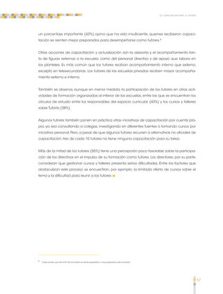 57 
La capacitación para la tutoría 
un porcentaje importante (43%) opina que ha sido insuficiente, quienes recibieron capaci-tación 
se sienten mejor preparados para desempeñarse como tutores.8 
Otras acciones de capacitación y actualización son la asesoría y el acompañamiento tan-to 
de figuras externas a la escuela, como del personal directivo y de apoyo que labora en 
los planteles. Es más común que los tutores reciban acompañamiento interno que externo, 
excepto en telesecundarias. Los tutores de las escuelas privadas reciben mayor acompaña-miento 
externo e interno. 
También se observa, aunque en menor medida, la participación de los tutores en otras acti-vidades 
de formación organizadas al interior de las escuelas, entre las que se encuentran los 
círculos de estudio entre los responsables del espacio curricular (43%) y los cursos y talleres 
sobre Tutoría (38%). 
Algunos tutores también ponen en práctica otras iniciativas de capacitación por cuenta pro-pia, 
ya sea consultando a colegas, investigando en diferentes fuentes o tomando cursos por 
iniciativa personal. Pero, a pesar de que algunos tutores recurren a alternativas no oficiales de 
capacitación, tres de cada 10 tutores no tiene ninguna capacitación para su tarea. 
Más de la mitad de los tutores (55%) tiene una percepción poco favorable sobre la participa-ción 
de los directivos en el impulso de su formación como tutores. Los directores, por su parte, 
consideran que gestionar cursos y talleres presenta serias dificultades. Entre los factores que 
obstaculizan este proceso se encuentran, por ejemplo: la limitada oferta de cursos sobre el 
tema y la dificultad para reunir a los tutores. 
8 Cabe anotar que sólo 57% de los tutores se siente preparado o muy preparado para la Tutoría. 
 