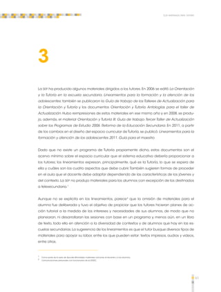 61 
Los materiales para tutoría 
3 
La SEP ha producido algunos materiales dirigidos a los tutores. En 2006 se editó La Orientación 
y la Tutoría en la escuela secundaria. Lineamientos para la formación y la atención de los 
adolescentes; también se publicaron la Guía de trabajo de los Talleres de Actualización para 
la Orientación y Tutoría y los documentos Orientación y Tutoría. Antologías para el taller de 
Actualización. Hubo reimpresiones de estos materiales en ese mismo año y en 2008, se produ-jo, 
además, el material Orientación y Tutoría III. Guía de trabajo. Tercer Taller de Actualización 
sobre los Programas de Estudio 2006. Reforma de la Educación Secundaria. En 2011, a partir 
de los cambios en el diseño del espacio curricular de Tutoría, se publicó: Lineamientos para la 
formación y atención de los adolescentes 2011. Guía para el maestro. 
Dado que no existe un programa de Tutoría propiamente dicho, estos documentos son el 
acervo mínimo sobre el espacio curricular que el sistema educativo debería proporcionar a 
los tutores; los lineamientos expresan, principalmente, qué es la Tutoría, lo que se espera de 
ella y cuáles son los cuatro aspectos que debe cubrir. También sugieren formas de proceder 
en el aula que el docente debe adaptar dependiendo de las características de los jóvenes y 
del contexto. La SEP no produjo materiales para los alumnos con excepción de los destinados 
a telesecundaria.1 
Aunque no se explicita en los lineamientos, parece2 que la omisión de materiales para el 
alumno fue deliberada y tuvo el objetivo de propiciar que los tutores hicieran planes de ac-ción 
tutorial a la medida de los intereses y necesidades de sus alumnos, de modo que no 
planearan, ni desarrollaran las sesiones con base en un programa y, menos aún, en un libro 
de texto, todo ello en atención a la diversidad de contextos y de alumnos que hay en las es-cuelas 
secundarias. La sugerencia de los lineamientos es que el tutor busque diversos tipos de 
materiales para apoyar su labor, entre los que pueden estar: textos impresos, audios y videos, 
entre otros. 
1 Como parte de la serie de Apuntes Bimodales, materiales comunes al docente y a los alumnos. 
2 Comunicaciones personales con funcionarios de la DGDC. 
 