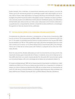 62 
Implementación del espacio curricular de Tutoría en la educación secundaria 
Existen también otros materiales, no propiamente realizados para el espacio curricular de 
Tutoría, que la SEP recomienda porque sus contenidos pueden estar relacionados con los te-mas 
vistos en Tutoría; están disponibles en el espacio electrónico de Orientación y Tutoría,3 en 
la página de la Reforma de Secundaria. Esta página incluye: materiales de apoyo (conferen-cias 
y lecturas), los libros de la Biblioteca de Actualización del Maestro (BAM) y de la Biblioteca 
del Normalista (BN), datos de sitios de interés sobre instituciones como CONAPO e INMUJERES y 
sus publicaciones correspondientes, también comprende los Libros del Rincón y una bibliogra-fía 
sugerida con libros de diversos temas y editoriales. 
3.1 Acceso de los tutores a los materiales oficiales para Tutoría 
Considerando las diferentes ediciones y reimpresiones, el tiraje de los Lineamientos 2006 
fue de, al menos, 178 mil ejemplares de 2006 a 2008, y el tiraje de los Lineamientos 2011 fue 
de 171 mil copias. La cantidad total de tutores en el país durante el ciclo escolar 2011-2012 
fue de alrededor de 148 mil.4 Esto significa que hubo suficientes ejemplares para que cada 
tutor contara, por lo menos, con la última edición de los Lineamientos (2011). Sin embargo, 
menos de la mitad de los tutores posee este material o cualquiera de los otros dos mate-riales 
oficiales. 
De los tres documentos oficiales elaborados por la SEP, los Lineamientos es el documento más 
importante, la base para el desarrollo de la Tutoría; no obstante, menos de la mitad de los tu-tores 
(44%) dice tener una versión impresa de ellos. Por otra parte, 42% menciona que cuenta 
con la Guía de trabajo y 43% con la Antología de los talleres de actualización (tabla 3.1). 
En ninguna entidad del país 100% de los tutores posee los Lineamientos; la entidad con mayor 
cobertura es Colima con 57% de sus tutores que dice contar con un ejemplar. En contraste, el 
estado con menos cobertura es Quintana Roo (30% de sus tutores tienen los Lineamientos, así 
como 37 y 34% tienen la Guía de trabajo y la Antología, respectivamente). Otras entidades con 
baja cobertura son Chiapas, Guanajuato, San Luis Potosí, Tabasco, Tlaxcala y Zacatecas. 
3 Para más información véase http://basica.sep.gob.mx/reformasecundaria/orientacion/index.htm 
4 Estimación del presente estudio considerando que cada grupo de secundaria tiene un tutor diferente. 
 