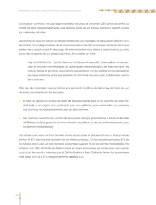 66 
Implementación del espacio curricular de Tutoría en la educación secundaria 
La situación contraria, no usar alguno de estos recursos, la presentan 23% de los docentes. La 
mitad de ellos, aproximadamente una décima parte de los tutores, tampoco reportó contar 
los materiales oficiales. 
Las formas en que los tutores se allegan materiales son variadas: la adquisición directa; el in-tercambio 
con colegas tutores de la misma escuela o de otra; el aprovechamiento de lo que 
existen en su propia casa; la descarga de internet (sobre todo videos y cuestionarios) y, como 
ya se dijo, el aporte de sus propios alumnos. Así lo refiere un tutor: 
Hay unos libritos de… que le dieron a mis hijos en la escuela, bueno ¡Que compraron 
para la escuela! de estrategias de aprendizaje y de psicología y de todo eso, que hay 
incluso desde la primaria, secundaria, preparatoria, mi hijo estaba en la preparatoria 
en aquel entonces, entonces también de ahí tomé recursos, para habilidades menta-les 
y todo eso… 
Otro tipo de materiales merece tratarse por separado: los libros de texto. Hay dos tipos de uso 
de estos documentos en las escuelas: 
a. El tutor se apoya en el libro de texto de telesecundaria (sea o no docente de esta mo-dalidad), 
o en algún otro publicado por una editorial, para desarrollar sus sesiones. 
Los alumnos no necesariamente usan un libro de texto. 
b. Los alumnos cuentan con un libro de texto para trabajar (Orientación y Tutoría III. Apuntes 
de Telesecundaria, para los alumnos de esta modalidad, o de una editorial privada, para 
las demás modalidades). 
Los tutores que usan un libro de texto como apoyo para la planeación de su trabajo repre-sentan 
el 37% del total (se excluyen los de telesecundarias). En las escuelas privadas, 54% de 
los tutores dicen usar un libro de texto, porcentaje superior al de las demás modalidades. Por 
entidad, con 45%, el Estado de México tiene el mayor porcentaje de tutores que usan ese re-curso 
con frecuencia, mientras que el Distrito Federal y Baja California tienen los porcentajes 
más bajos con 22 y 21%, respectivamente (gráfica 3.2). 
 