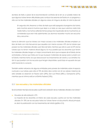68 
Implementación del espacio curricular de Tutoría en la educación secundaria 
de libros de texto, a pesar de la recomendación contraria de la SEP, es un posible indicio de 
que algunos tutores tienen dificultades para conducir las sesiones de Tutoría sin un programa y 
sólo con los tres materiales oficiales; en algunos casos, sin ninguno de ellos. Un tutor lo dice así: 
En segundo año, llevamos un libro de texto que está apegado al programa de tutoría, 
pero muchas veces lo tuvimos que dejar a un lado, yo creo que cubrimos nada más 
medio texto y nos fuimos saltando temas porque las inquietudes de los muchachos, yo 
consideraba que eran más apremiantes. Los alumnos necesitan mucho ser escucha-dos 
y escuchar… 
Llama la atención que los tutores con mayor acceso a los materiales oficiales emplean un 
libro de texto con más frecuencia que aquellos con menos acceso; 47% de los tutores que 
poseen los tres materiales oficiales usan libro de texto, mientras que sólo lo usan el 27% de los 
tutores que no tienen material oficial alguno. Es muy posible que los docentes que tienen 
los materiales oficiales tengan un mayor conocimiento de lo que se espera de la Tutoría, de las 
actividades y temas que tratar, por lo que busquen materiales de apoyo para cumplir con 
la Tutoría; mientras tanto, los que desconocen los lineamientos de tutoría y sus ámbitos ha-rán 
lo que puedan con los recursos que tengan disponibles, quizá bajo el supuesto de que 
está haciendo lo correcto. 
También existen esfuerzos de algunas entidades para proveer de materiales sobre el espacio 
curricular a sus tutores, pero sólo el 19% de éstos dice contar con él. Los valores máximos de 
esta variable se observan en Nuevo León (29%), San Luis Potosí (28%) y Campeche (27%), 
mientras que el mínimo está en el Distrito Federal (10%). 
3.3 Las escuelas y los materiales oficiales 
Se encontraron tres tipos de escuelas a partir de la dotación de los materiales oficiales a los tutores:5 
a. Escuelas de alta dotación: 27% 
La mayoría de los docentes, al interior de cada escuela, cuenta con los tres materiales 
oficiales. En 70% de las escuelas todos los tutores tienen el documento oficial principal, 
es decir la publicación con los lineamientos de tutoría (gráfica 3.3). 
5 Se realizó un análisis de conglomerados, ver el Reporte Técnico. 
 