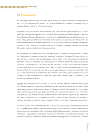 71 
Los materiales para tutoría 
3.4 Recapitulación 
En este capítulo se han visto los límites de la distribución de los materiales oficiales para el 
espacio curricular de Tutoría, a pesar del considerable esfuerzo de edición que se ha hecho 
ninguno llegó a más de la mitad de los tutores. 
En general, hay poco acceso a los materiales para Tutoría, sin embargo, destacan por su situa-ción 
más desfavorable, algunos estados como Chiapas, Guanajuato, Quintana Roo, San Luis 
Potosí, Tabasco, Tlaxcala, Zacatecas y, en general, la modalidad telesecundaria (menos de un 
tercio de sus profesores tiene los materiales). Cabe acotar que siete de cada 10 docentes de 
telesecundaria tiene el material elaborado por la SEP, especialmente para esta modalidad, 
aunque la cifra también se considera baja dado que ese material es parte de los Apuntes 
Bimodales: los libros de texto de la telesecundaria. 
La mayoría de los tutores busca recursos adicionales o sustitutos para desarrollar la Tutoría, 
principalmente, materiales impresos. En esa línea, casi cuatro de cada 10 tutores utilizan un 
libro de texto comercial para su trabajo (y cinco de cada 10 en las escuelas privadas). No 
obstante, esto va en contra de las recomendaciones de la SEP. Este hecho debe reconocerse 
como un posible indicador de que los tutores necesitan apoyos adicionales a los tres do-cumentos 
oficiales y a los materiales disponibles en el sitio web de Tutoría, el apoyo en otras 
fuentes señala la intención de acometer una tarea para la que no fueron formados. Con esto 
no se está proponiendo la elaboración de un libro de texto oficial para la Tutoría, sino la pro-ducción 
de otros materiales que faciliten las tareas de los tutores y sean congruentes con el 
espíritu del espacio curricular. 
Agregar la información de los tutores a nivel de escuela permitió identificar tres grupos 
de escuelas según la dotación de materiales oficiales. Menos de 30% de las escuelas puede 
decir que la mayoría de sus tutores tienen una buena dotación de material; aunque, no por 
ello, todas las escuelas de este grupo presentan una situación semejante en su interior. Por 
lo regular, en una misma escuela, existen maestros con diferente acceso a los materiales. 
Esto lleva a pensar en la cuantificación incorrecta de las necesidades de cada escuela, o 
bien, en un problema respecto de la entrega en la última etapa de la cadena de distribución. 
El escaso acceso a los materiales oficiales, aunado a la baja cobertura de la capacitación y 
el acompañamiento, que se presentó en el capítulo anterior, apunta a que los tutores reciben 
pocos elementos para desarrollar estrategias didácticas apropiadas y para comprender la 
naturaleza y los propósitos del espacio curricular de Tutoría. Se hace patente la necesidad de 
revisar los criterios y canales de distribución. Dada la heterogeneidad de dotación al interior 
 