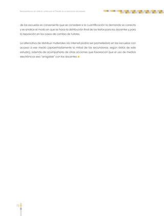 72 
Implementación del espacio curricular de Tutoría en la educación secundaria 
de las escuelas es conveniente que se considere si la cuantificación la demanda es correcta 
y se analice el modo en que se hace la distribución final de los textos para los docentes y para 
la reposición en los casos de cambio de tutores. 
La alternativa de distribuir materiales vía internet podría ser prometedora en las escuelas con 
acceso a ese medio (aproximadamente la mitad de las secundarias, según datos de este 
estudio), además de acompañarla de otras acciones que favorezcan que el uso de medios 
electrónicos sea “amigable” con los docentes. 
 