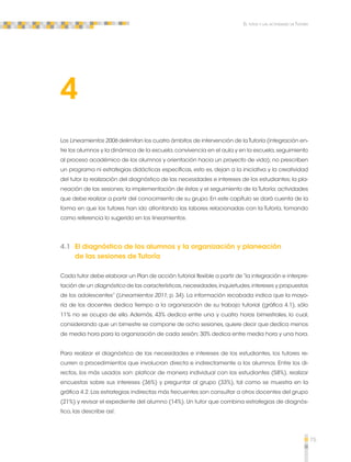 75 
El tutor y las actividades de Tutoría 
4 
Los Lineamientos 2006 delimitan los cuatro ámbitos de intervención de la Tutoría (integración en-tre 
los alumnos y la dinámica de la escuela, convivencia en el aula y en la escuela, seguimiento 
al proceso académico de los alumnos y orientación hacia un proyecto de vida); no prescriben 
un programa ni estrategias didácticas específicas, esto es, dejan a la iniciativa y la creatividad 
del tutor la realización del diagnóstico de las necesidades e intereses de los estudiantes; la pla-neación 
de las sesiones; la implementación de éstas y el seguimiento de la Tutoría; actividades 
que debe realizar a partir del conocimiento de su grupo. En este capítulo se dará cuenta de la 
forma en que los tutores han ido afrontando las labores relacionadas con la Tutoría, tomando 
como referencia lo sugerido en los lineamientos. 
4.1 El diagnóstico de los alumnos y la organización y planeación 
de las sesiones de Tutoría 
Cada tutor debe elaborar un Plan de acción tutorial flexible a partir de “la integración e interpre-tación 
de un diagnóstico de las características, necesidades, inquietudes, intereses y propuestas 
de los adolescentes” (Lineamientos 2011; p. 34). La información recabada indica que la mayo-ría 
de los docentes dedica tiempo a la organización de su trabajo tutorial (gráfica 4.1), sólo 
11% no se ocupa de ello. Además, 43% dedica entre una y cuatro horas bimestrales, lo cual, 
considerando que un bimestre se compone de ocho sesiones, quiere decir que dedica menos 
de media hora para la organización de cada sesión; 30% dedica entre media hora y una hora. 
Para realizar el diagnóstico de las necesidades e intereses de los estudiantes, los tutores re-curren 
a procedimientos que involucran directa e indirectamente a los alumnos. Entre los di-rectos, 
los más usados son: platicar de manera individual con los estudiantes (58%), realizar 
encuestas sobre sus intereses (36%) y preguntar al grupo (33%), tal como se muestra en la 
gráfica 4.2. Las estrategias indirectas más frecuentes son consultar a otros docentes del grupo 
(21%) y revisar el expediente del alumno (14%). Un tutor que combina estrategias de diagnós-tico, 
las describe así: 
 