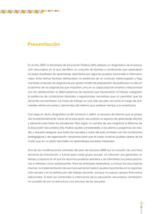 7 
Presentación 
En el año 2002, la Secretaría de Educación Pública (SEP) elaboró un diagnóstico de la educa-ción 
secundaria en el que identificó un conjunto de factores y condiciones que explicaban 
los bajos resultados de aprendizaje, reportados por algunas pruebas nacionales e internacio-nales. 
Entre dichos factores destacaban: la existencia de un currículo sobrecargado y frag-mentado; 
el exceso de asignaturas por grado; la falta de preparación de profesores no sólo en 
el dominio de las asignaturas que impartían, sino en su capacidad de enseñar y relacionarse 
con los adolescentes; la débil presencia de espacios que favorecieran el trabajo colegiado; 
la existencia de condiciones laborales y regulaciones normativas que no permitían que los 
docentes concentraran sus horas de trabajo en una sola escuela, así como la carga de acti-vidades 
extracurriculares y demandas del sistema que restaban tiempo a la enseñanza. 
Con base en dicho diagnóstico, la SEP comenzó a definir un proceso de reforma que se propo-nía, 
fundamentalmente, hacer de la educación secundaria un espacio de aprendizaje efectivo 
y relevante para todos los estudiantes. Para lograr un cambio de esa magnitud, la Reforma de 
la Educación Secundaria (RS) implicó ajustes considerables a los planes y programas de estu-dio, 
y requería asegurar que todas las escuelas y aulas del país contaran con las condiciones 
pedagógicas y de organización necesarias para que el nuevo currículo pudiera operar de tal 
modo que, en un plazo razonable, los aprendizajes escolares mejorasen. 
Una de las modificaciones centrales del plan de estudios 2006 fue la inclusión de una hora 
semanal de Orientación y Tutoría para cada grupo escolar. La intención era garantizar un 
tiempo y espacio en el que los alumnos pudieran plantear y ver atendidas sus preocupacio-nes 
e intereses como adolescentes. Para las entidades federativas, e incluso las secundarias 
mismas, la implementación de esa hora semanal implicó ajustes importantes en la organiza-ción 
escolar y en la distribución del trabajo docente, aunque no supuso apoyos financieros 
adicionales. Si bien los contenidos e intenciones de la educación secundaria cambiaron, 
no sucedió así con la estructura y los recursos de las escuelas. 
 