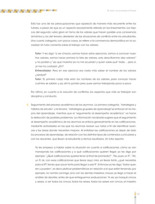 79 
El tutor y las actividades de Tutoría 
Esta fue una de las preocupaciones que apareció de manera más recurrente entre los 
tutores, a pesar de que es un aspecto escasamente referido en los lineamientos. Los tópi-cos 
del segundo rubro giran en torno de los valores que hacen posible una convivencia 
armónica y, los del tercero, alrededor de las situaciones de conflicto entre los estudiantes. 
Una cuarta categoría, con pocos casos, se refiere a la convivencia democrática en la so-ciedad. 
Un tutor comenta sobre el trabajo con los valores: 
Tutor: Y les digo “a ver chavos ¡vamos hacer estos ejercicios, vamos a conocer nues-tros 
valores, vamos hacer primero la lista de valores, solo descríbanme diez valores!” 
y no podían y “¡es que maestra ya no me acuerdo! y quien sabe qué” órale… pero sí, 
¡sí me ha costado! ¿Eh? 
Entrevistador: Pero en ese ejercicio era nada más saber el nombre de los valores 
¿verdad? 
Tutor: Sí, primero nada más eran los nombres de los valores, para conocer hacer 
cuántos se sabían, y ya, ahí lo ponían pero, pues vamos trabajando poco a poco. 
Por último, en cuanto a la solución de conflictos, los aspectos que más se trabajan son 
disciplina y conducta. 
3. Seguimiento del proceso académico de los alumnos. La primera categoría, “estrategias y 
hábitos de estudio”, y la tercera, “estrategias grupales de aprendizaje”se enfocan en la me-jora 
del aprendizaje, mientras que el “seguimiento al desempeño académico” va hacia 
la detección de posibles problemas. La información recabada sugiere que el seguimiento 
al desempeño académico de los alumnos se enfoca generalmente en las calificaciones, 
mediante actividades en las que los alumnos revisan sus notas a fin de identificar avan-ces 
y las áreas donde necesitan mejorar. Al enfatizar las calificaciones se dejan de lado 
los procesos de aprendizaje, de relación con los distintos tipos de contenidos curriculares y 
con los docentes, que llevan al estudiante a dichos resultados. Un tutor reporta: 
Yo les empiezo a hablar sobre la situación en cuanto a calificaciones, cómo se van 
manejando las calificaciones y a qué calificaciones quieren llegar, yo les digo por 
ejemplo: “¿Qué calificaciones quieres tener al final de promedio?”, “No, pues un 9”, ”Ah, 
un 9, ok, con esas calificaciones que llevas aquí, mira, ya llevas tanto, ¿qué necesitas 
para el 9?, tienes que sacar tanto para llegar a ese 9”. Entonces yo les digo, “todos quie-ren 
y pueden”, es decir, platicar problemáticas en relación a lo que están teniendo, por 
ejemplo, no nomás conmigo, sino con los demás maestros, incluso yo llego a hacer el 
análisis de decirles, antes de que entreguemos evaluaciones: “A ver, ya marqué cincos 
y seises, a ver todos los cincos, todos los seises, todos los seises son cincos, el maestro 
 