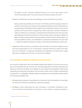 80 
Implementación del espacio curricular de Tutoría en la educación secundaria 
les regaló el punto”, entonces analizamos todo eso: “A ver, hoy hubo tantos cincos, 
tantos seises ¿Qué pasa?, hoy hubo más que el bimestre pasado ¿Por qué?...” 
También se identificaron otro tipo de estrategias, como la descrita por una tutora: 
Bueno, primero las patrullas, ya como a los 15 o 20 días ya de tener al grupo, empecé a 
detectar a los alumnos que, pues ya traían problemas, primero, ya que los detectamos yo 
les pregunté por afinidad que ellos escogieran qué compañeros querían que los acom-pañaran, 
entonces ya fueron escogiendo de cuatro cada quien y ya iban a trabajar en 
todas las materias con la patrulla, esa patrulla está al pendiente de ese niño que entre-gue 
(trabajos) en todas las materias, que entre a clase, e igual si hay algún incidente en 
alguna materia, pues la patrulla, el día que tengo la clase de tutoría me reportaban y ya 
veía qué problema había, y ya lo tratábamos y así íbamos al pendiente con esos niños 
[…] logramos bastante porque pues había un alto índice de reprobación y disminuyó. 
4. Integración entre los alumnos y la dinámica de la escuela. En la primera categoría se ubi-can 
temas relacionados con el “conocimiento y vivencias del alumno dentro de la diná-mica 
de la institución”. La segunda corresponde a la realización de “dinámicas" y juegos 
para que, en palabras de los tutores, “los alumnos se integren”. 
4.3 Estrategias didácticas utilizadas en las sesiones 
Aun cuando la adecuación de las actividades depende del objetivo y la forma en que se rea-licen, 
hay actividades que, en sí mismas, son más adecuadas para los intereses del espacio de 
Tutoría que otras; esto se define en la medida en que conllevan la participación activa de los 
estudiantes y la interacción entre ellos. En función de ese criterio y de un análisis multivariado de 
las respuestas,1 las estrategias utilizadas, según lo reportado por los estudiantes, pueden dividir-se 
en tres grupos (gráfica 4.4): 
1. Estrategias adecuadas por la participación e interacción de los estudiantes: incluye deba-tes, 
discusión de dilemas o problemas y dinámicas grupales. 
2. Estrategias menos adecuadas por estar orientadas a contenidos académicos (aun-que 
sí incluyen la participación de los alumnos: como trabajo en equipo (orientado a 
1 Análisis factorial exploratorio, ver el Reporte Técnico. 
 