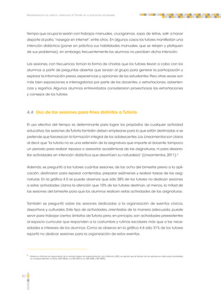 82 
Implementación del espacio curricular de Tutoría en la educación secundaria 
tiempo que ocupa la sesión con trabajos manuales, crucigramas, sopa de letras, salir a hacer 
deporte al patio, “navegar en internet”, entre otros. En algunos casos los tutores manifiestan una 
intención didáctica (poner en práctica sus habilidades manuales, que se relajen y platiquen 
de sus problemas); sin embargo, frecuentemente los alumnos no perciben dicha intención. 
Las sesiones, con frecuencia, toman la forma de charlas que los tutores llevan a cabo con los 
alumnos a partir de preguntas abiertas que lanzan al grupo para generar la participación y 
explorar la información previa, experiencias y opiniones de los estudiantes. Pero otras veces son 
más bien exposiciones e interrogatorios por parte de los docentes, o exhortaciones, adverten-cias 
y regaños. Algunos alumnos entrevistados consideraron provechosas las exhortaciones 
y consejos de los tutores. 
4.4 Uso de las sesiones para fines distintos a Tutoría 
El uso efectivo del tiempo es determinante para lograr los propósitos de cualquier actividad 
educativa; las sesiones de Tutoría también deben emplearse para lo que están destinadas si se 
pretende que favorezcan la formación integral de los adolescentes. Los Lineamientos son claros 
al decir que “la tutoría no es una extensión de la asignatura que imparte el docente, tampoco 
un periodo para realizar repasos o asesorías académicas de las asignaturas, ni para desarro-llar 
actividades sin intención didáctica que desvirtúen su naturaleza” (Lineamientos, 2011).2 
Además, se preguntó a los tutores cuántas sesiones, de las ocho del bimestre previo a la apli-cación, 
destinaron para repasar contenidos, preparar exámenes y realizar tareas de las asig-naturas. 
En la gráfica 4.5 se puede observar que sólo 38% de los tutores no dedican sesiones 
a estas actividades. Llama la atención que 10% de los tutores destinan, al menos, la mitad de 
las sesiones del bimestre para que los alumnos realicen estas actividades de las asignaturas. 
También se preguntó sobre las sesiones dedicadas a la organización de eventos cívicos, 
deportivos y culturales. Este tipo de actividades, orientadas de la manera adecuada, puede 
servir para trabajar ciertos ámbitos de Tutoría pero, en principio, son actividades preexistentes 
al espacio curricular que responden a la costumbre y rutinas escolares más que a las nece-sidades 
e intereses de los alumnos. Como se observa en la gráfica 4.6 sólo 31% de los tutores 
reportó no dedicar sesiones para la organización de estos eventos. 
2 Desde los informes de seguimiento de la primera etapa de implementación de la Reforma (PEI), se reporta que el tiempo de las sesiones se utiliza para actividades 
no correspondientes a tutoría (SEP, 2006c y d; SEP, 2007a y b; SEP, 2008 y SEP, 2009). 
 