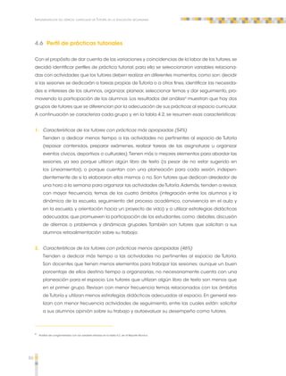 86 
Implementación del espacio curricular de Tutoría en la educación secundaria 
4.6 Perfil de prácticas tutoriales 
Con el propósito de dar cuenta de las variaciones y coincidencias de la labor de los tutores, se 
decidió identificar perfiles de práctica tutorial; para ello se seleccionaron variables relaciona-das 
con actividades que los tutores deben realizar en diferentes momentos, como son: decidir 
si las sesiones se dedicarán a tareas propias de Tutoría o a otros fines, identificar las necesida-des 
e intereses de los alumnos, organizar, planear, seleccionar temas y dar seguimiento, pro-moviendo 
la participación de los alumnos. Los resultados del análisis4 muestran que hay dos 
grupos de tutores que se diferencian por la adecuación de sus prácticas al espacio curricular. 
A continuación se caracteriza cada grupo y, en la tabla 4.2, se resumen esas características: 
1. Características de los tutores con prácticas más apropiadas (54%) 
Tienden a dedicar menos tiempo a las actividades no pertinentes al espacio de Tutoría 
(repasar contenidos, preparar exámenes, realizar tareas de las asignaturas u organizar 
eventos cívicos, deportivos o culturales). Tienen más o mejores elementos para abordar las 
sesiones, ya sea porque utilizan algún libro de texto (a pesar de no estar sugerido en 
los Lineamientos), o porque cuentan con una planeación para cada sesión, indepen-dientemente 
de si la elaboraron ellos mismos o no. Son tutores que dedican alrededor de 
una hora a la semana para organizar las actividades de Tutoría. Además, tienden a revisar, 
con mayor frecuencia, temas de los cuatro ámbitos (integración entre los alumnos y la 
dinámica de la escuela, seguimiento del proceso académico, convivencia en el aula y 
en la escuela, y orientación hacia un proyecto de vida) y a utilizar estrategias didácticas 
adecuadas, que promueven la participación de los estudiantes, como: debates, discusión 
de dilemas o problemas y dinámicas grupales. También son tutores que solicitan a sus 
alumnos retroalimentación sobre su trabajo. 
2. Características de los tutores con prácticas menos apropiadas (46%) 
Tienden a dedicar más tiempo a las actividades no pertinentes al espacio de Tutoría. 
Son docentes que tienen menos elementos para trabajar las sesiones; aunque un buen 
porcentaje de ellos destina tiempo a organizarlas, no necesariamente cuenta con una 
planeación para el espacio. Los tutores que utilizan algún libro de texto son menos que 
en el primer grupo. Revisan con menor frecuencia temas relacionados con los ámbitos 
de Tutoría y utilizan menos estrategias didácticas adecuadas al espacio. En general rea-lizan 
con menor frecuencia actividades de seguimiento, entre las cuales están: solicitar 
a sus alumnos opinión sobre su trabajo y autoevaluar su desempeño como tutores. 
4 Análisis de conglomerados con las variables listadas en la tabla 4.2, ver el Reporte Técnico. 
 