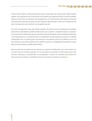 8 
Implementación del espacio curricular de Tutoría en la educación secundaria 
A fines del año 2010, el Instituto Nacional para la Evaluación de la Educación (INEE) decidió 
realizar una evaluación de la educación secundaria que abarcara todos los temas posibles; 
optó por concentrar sus esfuerzos de indagación en el funcionamiento del espacio curricular 
de Tutoría pues hacerlo permitiría conocer aspectos relacionados no sólo con la relevancia de 
este nivel educativo sino también con la gestión escolar. 
Con el fin de garantizar que este estudio resultara útil para la toma de decisiones de política 
educativa a nivel federal y estatal, el INEE buscó que su diseño y desarrollo fuesen un ejercicio 
de construcción colaborativa que reconociera las particularidades de las entidades federativas 
y se enriqueciera con sus experiencias. En la realización de este estudio se contó con la valiosa 
colaboración de un amplio grupo de personas conocedoras tanto de la Reforma como de 
las maneras en que ésta operaba en los distintos servicios o modalidades educativas. A todas 
ellas el reconocimiento y gratitud del Instituto. 
Buena parte de los problemas de relevancia y gestión identificados por la SEP desde ha-ce 
poco más de 10 años persisten en la educación secundaria. El INEE espera que este 
informe contribuya a comprender su complejidad, a valorar los desafíos que enfrenta la 
educación secundaria y a identificar formas concretas de apoyar su mejora. 
 