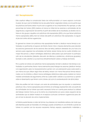 93 
El tutor y las actividades de Tutoría 
4.8 Recapitulación 
Este capítulo refleja la complicada tarea de institucionalizar un nuevo espacio curricular. 
A pesar de que casi la totalidad de las escuelas tienen asignados tutores, se encuentra que 
las prácticas de Tutoría distan mucho de lo sugerido en los Lineamientos. Por ejemplo, un alto 
porcentaje de tutores (34%) dedica al menos la mitad de las sesiones a actividades de las 
asignaturas y organización de eventos. A partir del análisis de los resultados, se dividió a los tu-tores 
en dos grupos: aquellos con prácticas más apropiadas (54%) y los que tienen prácticas 
menos apropiadas (46%). Aún los tutores del perfil con prácticas más apropiadas, no siguen 
al pie de la letra dichas sugerencias. 
En general los tutores con prácticas más apropiadas tienden a dedicar menos tiempo a ac-tividades 
no pertinentes al espacio de Tutoría; tienen más o mejores elementos para abordar 
las sesiones (planeación de las sesiones, libro de texto); dedican alrededor de una hora a la 
semana para organizar las actividades de Tutoría; revisan temas de los cuatro ámbitos con 
mayor frecuencia y utilizan estrategias didácticas adecuadas que promueven la participa-ción 
de los estudiantes (debates, discusión de dilemas o problemas y dinámicas grupales). 
Sumado a esto, solicitan a sus alumnos retroalimentación sobre su trabajo de Tutoría. 
Por su parte, los tutores con prácticas menos apropiadas, tienden a dedicar más tiempo a ac-tividades 
no pertinentes, tienen menos elementos para trabajar las sesiones (dedican tiempo 
a la organización, pero no necesariamente cuentan con una planeación para cada sesión y 
son menos los que utilizan algún libro de texto); revisan con menor frecuencia temas relacio-nados 
con los ámbitos y utilizan menos estrategias didácticas adecuadas; realizan en menor 
medida actividades de seguimiento, entre las cuales están: solicitar a sus alumnos su opinión 
sobre el desempeño que tienen como tutores, así como la autoevaluación de dicha labor. 
Estos dos perfiles de tutor incluyen una serie de actividades que nos ayudan a caracterizar 
prácticas más y menos apropiadas para la Tutoría; sin embargo, representan sólo una parte de 
las actividades de los tutores que sería necesario tomar en cuenta para evaluar la calidad 
del trabajo tutorial. Como ya se ha dicho, los Lineamientos son poco claros respecto de las 
actividades que se deben realizar en el espacio curricular, contienen sugerencias pero de-jan 
al tutor la decisión de cómo implementarlo. 
La Tutoría puede llevarse a cabo de formas muy diversas con resultados exitosos, de modo que 
esta libertad puede ser favorable; sin embargo, puede convertirse en una limitante cuando los 
tutores no cuentan con los recursos necesarios: tiempo, espacio, capacitación, materiales y 
 