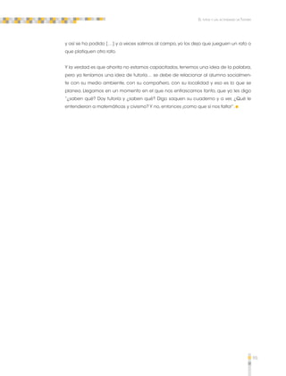 95 
El tutor y las actividades de Tutoría 
y así se ha podido […] y a veces salimos al campo, yo los dejo que jueguen un rato o 
que platiquen otro rato. 
Y la verdad es que ahorita no estamos capacitados, tenemos una idea de la palabra, 
pero ya teníamos una idea de tutoría… se debe de relacionar al alumno socialmen-te 
con su medio ambiente, con su compañero, con su localidad y eso es lo que se 
planea. Llegamos en un momento en el que nos enfrascamos tanto, que yo les digo 
“¿saben qué? Doy tutoría y ¿saben qué? Digo saquen su cuaderno y a ver, ¿Qué le 
entendieron a matemáticas y civismo? Y no, entonces ¡como que sí nos falta!”. 
 