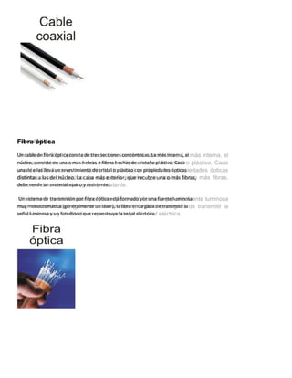 Fibra óptica
Un cable de fibra óptica consta de tres secciones concéntricas. La más interna, el
núcleo, consiste en una o más hebras o fibras hechas de cristal o plástico. Cada
una de ellas lleva un revestimiento de cristal o plástico con propiedades ópticas
distintas a las del núcleo. La capa más exterior, que recubre una o más fibras,
debe ser de un material opaco y resistente.
Un sistema de transmisión por fibra óptica está formado por una fuente luminosa
muy monocromática (generalmente un láser), la fibra encargada de transmitir la
señal luminosa y un fotodiodo que reconstruye la señal eléctrica.
 